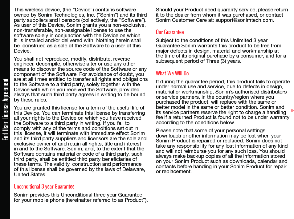 69End User License AgreementThis wireless device, (the “Device”) contains software owned by Sonim Technologies, Inc. (“Sonim”) and its third party suppliers and licensors (collectively, the “Software”). As user of this Device, Sonim grants you a non-exclusive, non-transferable, non-assignable license to use the  software solely in conjunction with the Device on which it  is installed and/or delivered with. Nothing herein shall be  construed as a sale of the Software to a user of this Device.You shall not reproduce, modify, distribute, reverse engineer, decompile, otherwise alter or use any other means to discover the source code of the Software or any component of the Software. For avoidance of doubt, you  are at all times entitled to transfer all rights and obligations to the Software to a third party, solely together with the Device with which you received the Software, provided always that such third party agrees in writing to be bound by these rules.You are granted this license for a term of the useful life of this Device. You can terminate this license by transferring all your rights to the Device on which you have received the Software to a third party in writing. If you fail to comply with any of the terms and conditions set out in this  license, it will terminate with immediate effect Sonim and its third party suppliers and licensors are the sole and exclusive owner of and retain all rights, title and interest in and to the Software. Sonim, and, to the extent that the Software contains material or code of a third party, such third party, shall be entitled third party beneciaries of these terms. The validity, construction and performance of this license shall be governed by the laws of Delaware, United States.Unconditional 3 year GuaranteeSonim provides this Unconditional three year Guarantee for your mobile phone (hereinafter referred to as Product”).Should your Product need guaranty service, please return it to the dealer from whom it was purchased, or contact Sonim Customer Care at: support@sonimtech.com.Our GuaranteeSubject to the conditions of this Unlimited 3 year Guarantee Sonim warrants this product to be free from major defects in design, material and workmanship at the time of its original purchase by a consumer, and for a subsequent period of Three (3) years.What We Will DoIf during the guarantee period, this product fails to operate under normal use and service, due to defects in design, material or workmanship, Sonim’s authorised distributors or service partners, in the country/region where you purchased the product, will replace with the same or better model in the same or better condition. Sonim and its service partners reserve the right to charge a handling fee if a returned Product is found not to be under warranty according to the conditions below.Please note that some of your personal settings, downloads or other information may be lost when your Sonim Product is repaired or replaced. Sonim does not take any responsibility for any lost information of any kind and will not reimburse you for any such loss. You should always make backup copies of all the information stored on your Sonim Product such as downloads, calendar and contacts before handing in your Sonim Product for repair or replacement.