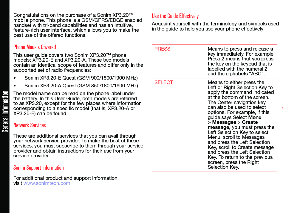 7Congratulations on the purchase of a Sonim XP3.20™ mobile phone. This phone is a GSM/GPRS/EDGE enabled handset with tri-band capabilities and has an intuitive, feature-rich user interface, which allows you to make the best use of the offered functions.Phone Models CoveredThis user guide covers two Sonim XP3.20™ phone models: XP3.20-E and XP3.20-A. These two models contain an identical scope of features and differ only in the supported set of radio frequencies: • Sonim XP3.20-E Quest (GSM 900/1800/1900 MHz)• Sonim XP3.20-A Quest (GSM 850/1800/1900 MHz)The model name can be read on the phone label under the battery. In this User Guide, both models are referred to as XP3.20, except for the few places where information corresponding to a specific model (that is, XP3.20-A or XP3.20-E) can be found.Network Services These are additional services that you can avail through your network service provider. To make the best of these services, you must subscribe to them through your service provider and obtain instructions for their use from your service provider. Sonim Support Information For additional product and support information,  visit www.sonimtech.com.Use the Guide EffectivelyAcquaint yourself with the terminology and symbols used in the guide to help you use your phone effectively.PRESS Means to press and release a key immediately. For example, Press 2 means that you press the key on the keypad that is labelled with the numeral 2 and the alphabets “ABC”.SELECT Means to either press the Left or Right Selection Key to apply the command indicated at the bottom of the screen. The Center navigation key can also be used to select options. For example, if this guide says Select Menu &gt; Messages &gt; Create message, you must press the Left Selection Key to select Menu, scroll to Messages and press the Left Selection Key, scroll to Create message and press the Left Selection Key. To return to the previous screen, press the Right Selection Key.General Information