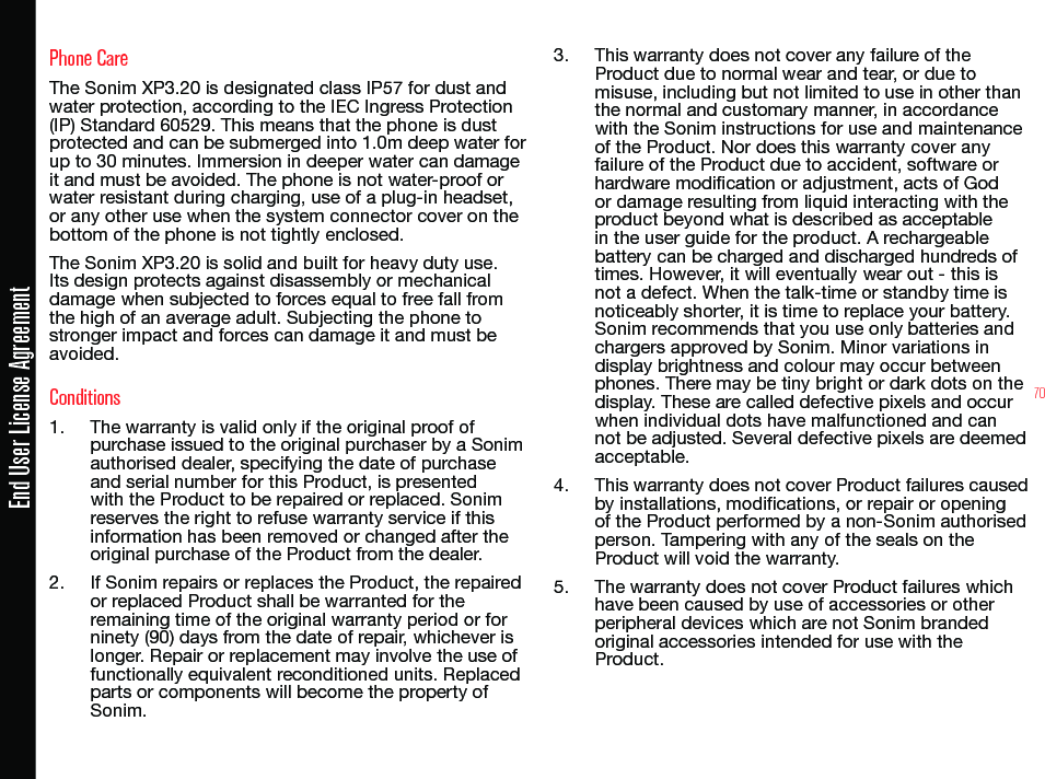 70Phone CareThe Sonim XP3.20 is designated class IP57 for dust and water protection, according to the IEC Ingress Protection (IP) Standard 60529. This means that the phone is dust protected and can be submerged into 1.0m deep water for up to 30 minutes. Immersion in deeper water can damage it and must be avoided. The phone is not water-proof or water resistant during charging, use of a plug-in headset, or any other use when the system connector cover on the bottom of the phone is not tightly enclosed.The Sonim XP3.20 is solid and built for heavy duty use. Its design protects against disassembly or mechanical damage when subjected to forces equal to free fall from the high of an average adult. Subjecting the phone to stronger impact and forces can damage it and must be avoided.Conditions1.  The warranty is valid only if the original proof of purchase issued to the original purchaser by a Sonim authorised dealer, specifying the date of purchase and serial number for this Product, is presented with the Product to be repaired or replaced. Sonim reserves the right to refuse warranty service if this information has been removed or changed after the original purchase of the Product from the dealer.2.  If Sonim repairs or replaces the Product, the repaired or replaced Product shall be warranted for the remaining time of the original warranty period or for ninety (90) days from the date of repair, whichever is longer. Repair or replacement may involve the use of functionally equivalent reconditioned units. Replaced parts or components will become the property of Sonim.3.  This warranty does not cover any failure of the Product due to normal wear and tear, or due to misuse, including but not limited to use in other than the normal and customary manner, in accordance with the Sonim instructions for use and maintenance of the Product. Nor does this warranty cover any failure of the Product due to accident, software or hardware modication or adjustment, acts of God or damage resulting from liquid interacting with the product beyond what is described as acceptable in the user guide for the product. A rechargeable battery can be charged and discharged hundreds of times. However, it will eventually wear out - this is not a defect. When the talk-time or standby time is noticeably shorter, it is time to replace your battery. Sonim recommends that you use only batteries and chargers approved by Sonim. Minor variations in display brightness and colour may occur between phones. There may be tiny bright or dark dots on the display. These are called defective pixels and occur when individual dots have malfunctioned and can not be adjusted. Several defective pixels are deemed acceptable.4.  This warranty does not cover Product failures caused by installations, modications, or repair or opening of the Product performed by a non-Sonim authorised person. Tampering with any of the seals on the Product will void the warranty.5.  The warranty does not cover Product failures which have been caused by use of accessories or other peripheral devices which are not Sonim branded original accessories intended for use with the Product.End User License Agreement