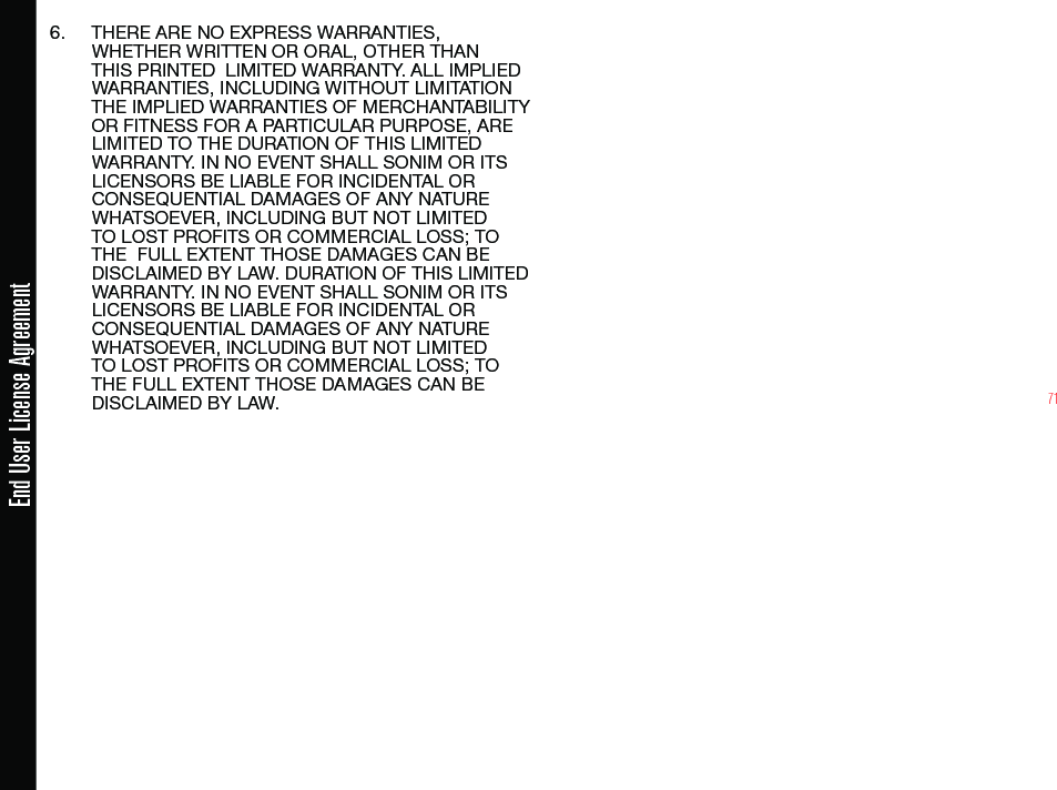 716.  THERE ARE NO EXPRESS WARRANTIES, WHETHER WRITTEN OR ORAL, OTHER THAN THIS PRINTED  LIMITED WARRANTY. ALL IMPLIED WARRANTIES, INCLUDING WITHOUT LIMITATION THE IMPLIED WARRANTIES OF MERCHANTABILITY OR FITNESS FOR A PARTICULAR PURPOSE, ARE LIMITED TO THE DURATION OF THIS LIMITED WARRANTY. IN NO EVENT SHALL SONIM OR ITS LICENSORS BE LIABLE FOR INCIDENTAL OR CONSEQUENTIAL DAMAGES OF ANY NATURE WHATSOEVER, INCLUDING BUT NOT LIMITED TO LOST PROFITS OR COMMERCIAL LOSS; TO THE  FULL EXTENT THOSE DAMAGES CAN BE DISCLAIMED BY LAW. DURATION OF THIS LIMITED WARRANTY. IN NO EVENT SHALL SONIM OR ITS LICENSORS BE LIABLE FOR INCIDENTAL OR CONSEQUENTIAL DAMAGES OF ANY NATURE WHATSOEVER, INCLUDING BUT NOT LIMITED TO LOST PROFITS OR COMMERCIAL LOSS; TO THE FULL EXTENT THOSE DAMAGES CAN BE DISCLAIMED BY LAW.End User License Agreement