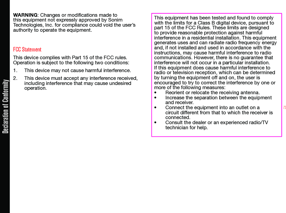72Declaration of ConformityWARNING: Changes or modications made to this equipment not expressly approved by Sonim Technologies, Inc. for compliance could void the user’s authority to operate the equipment.FCC StatementThis device complies with Part 15 of the FCC rules. Operation is subject to the following two conditions:1.  This device may not cause harmful interference.2.  This device must accept any interference received, including interference that may cause undesired operation.This equipment has been tested and found to comply with the limits for a Class B digital device, pursuant to part 15 of the FCC Rules. These limits are designed to provide reasonable protection against harmful interference in a residential installation. This equipment generates uses and can radiate radio frequency energy and, if not installed and used in accordance with the instructions, may cause harmful interference to radio communications. However, there is no guarantee that interference will not occur in a particular installation. If this equipment does cause harmful interference to radio or television reception, which can be determined by turning the equipment off and on, the user is encouraged to try to correct the interference by one or more of the following measures:• Reorient or relocate the receiving antenna.• Increase the separation between the equipment and receiver.• Connect the equipment into an outlet on a circuit different from that to which the receiver is connected.• Consult the dealer or an experienced radio/TV technician for help.