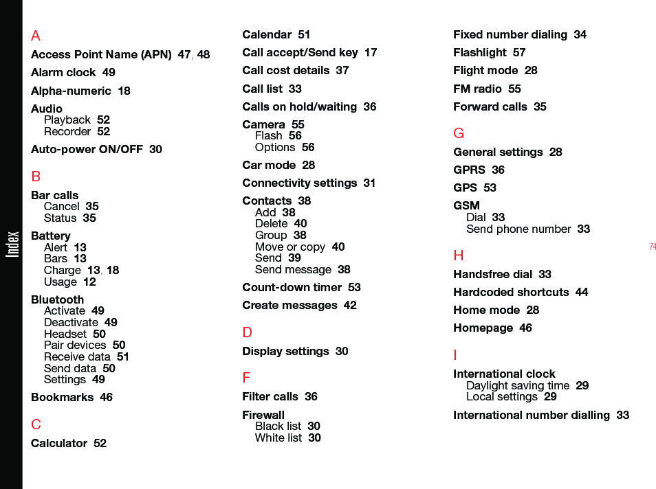 74AAccess Point Name (APN)  47, 48Alarm clock  49Alpha-numeric  18AudioPlayback  52Recorder  52Auto-power ON/OFF  30BBar callsCancel  35Status  35BatteryAlert  13Bars  13Charge  13, 18Usage  12BluetoothActivate  49Deactivate  49Headset  50Pair devices  50Receive data  51Send data  50Settings  49Bookmarks  46CCalculator  52Calendar  51Call accept/Send key  17Call cost details  37Call list  33Calls on hold/waiting  36Camera  55Flash  56Options  56Car mode  28Connectivity settings  31Contacts  38Add  38Delete  40Group  38Move or copy  40Send  39Send message  38Count-down timer  53Create messages  42DDisplay settings  30FFilter calls  36FirewallBlack list  30White list  30Fixed number dialing  34Flashlight  57Flight mode  28FM radio  55Forward calls  35GGeneral settings  28GPRS  36GPS  53GSMDial  33Send phone number  33HHandsfree dial  33Hardcoded shortcuts  44Home mode  28Homepage  46IInternational clockDaylight saving time  29Local settings  29International number dialling  33Index