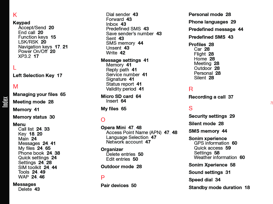 75KKeypadAccept/Send  20End call  20Function keys  15LSK/RSK  20Navigation keys  17, 21Power On/Off  20XP3.2  17LLeft Selection Key  17MManaging your les  65Meeting mode  28Memory  41Memory status  30MenuCall list  24, 33Key  18, 20Main  24Messages  24, 41My les  24, 65Phone book  24, 38Quick settings  24Settings  24, 28SIM toolkit  24, 44Tools  24, 49WAP  24, 46MessagesDelete  43Dial sender  43Forward  43Inbox  43Predened SMS  43Save sender’s number  43Sent  43SMS memory  44Unsent  43Write  42Message settings  41Memory  41Reply path  41Service number  41Signature  41Status report  41Validity period  41Micro SD card  64Insert  64My les  65OOpera Mini  47, 48Access Point Name (APN)  47, 48Language Selection  47Network account  47OrganizerDelete entries  50Edit entries  50Outdoor mode  28PPair devices  50Personal mode  28Phone languages  29Predened message  44Predened SMS  43Proles  28Car  28Flight  28Home  28Meeting  28Outdoor  28Personal  28Silent  28RRecording a call  37SSecurity settings  29Silent mode  28SMS memory  44Sonim xperienceGPS information  60Quick access  59Settings  58Weather information  60Sonim Xperience  58Sound settings  31Speed dial  34Standby mode duration  18Index