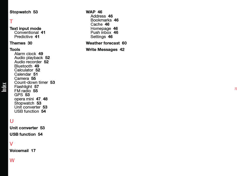 76IndexStopwatch  53TText input modeConventional  41Predictive  41Themes  30ToolsAlarm clock  49Audio playback  52Audio recorder  52Bluetooth  49Calculator  52Calendar  51Camera  55Count-down timer  53Flashlight  57FM radio  55GPS  53opera mini  47, 48Stopwatch  53Unit converter  53USB function  54UUnit converter  53USB function  54VVoicemail  17WWAP  46Address  46Bookmarks  46Cache  46Homepage  46Push inbox  46Settings  46Weather forecast  60Write Messages  42