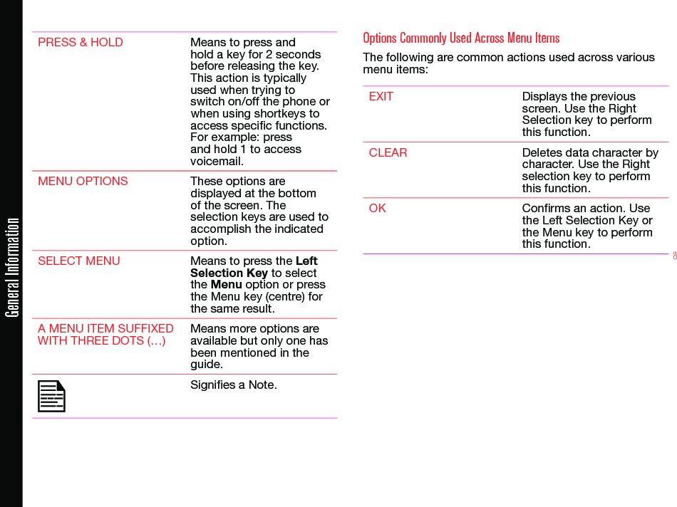 8PRESS &amp; HOLD Means to press and hold a key for 2 seconds before releasing the key. This action is typically used when trying to switch on/off the phone or when using shortkeys to access specic functions. For example: press and hold 1 to access voicemail.MENU OPTIONS These options are displayed at the bottom of the screen. The selection keys are used to accomplish the indicated option.SELECT MENU Means to press the Left Selection Key to select the Menu option or press the Menu key (centre) for the same result.A MENU ITEM SUFFIXED WITH THREE DOTS (…)Means more options are available but only one has been mentioned in the guide.Signies a Note. Options Commonly Used Across Menu ItemsThe following are common actions used across various menu items:EXIT Displays the previous screen. Use the Right Selection key to perform this function.CLEAR Deletes data character by character. Use the Right selection key to perform this function.OK Conrms an action. Use the Left Selection Key or the Menu key to perform this function.General Information
