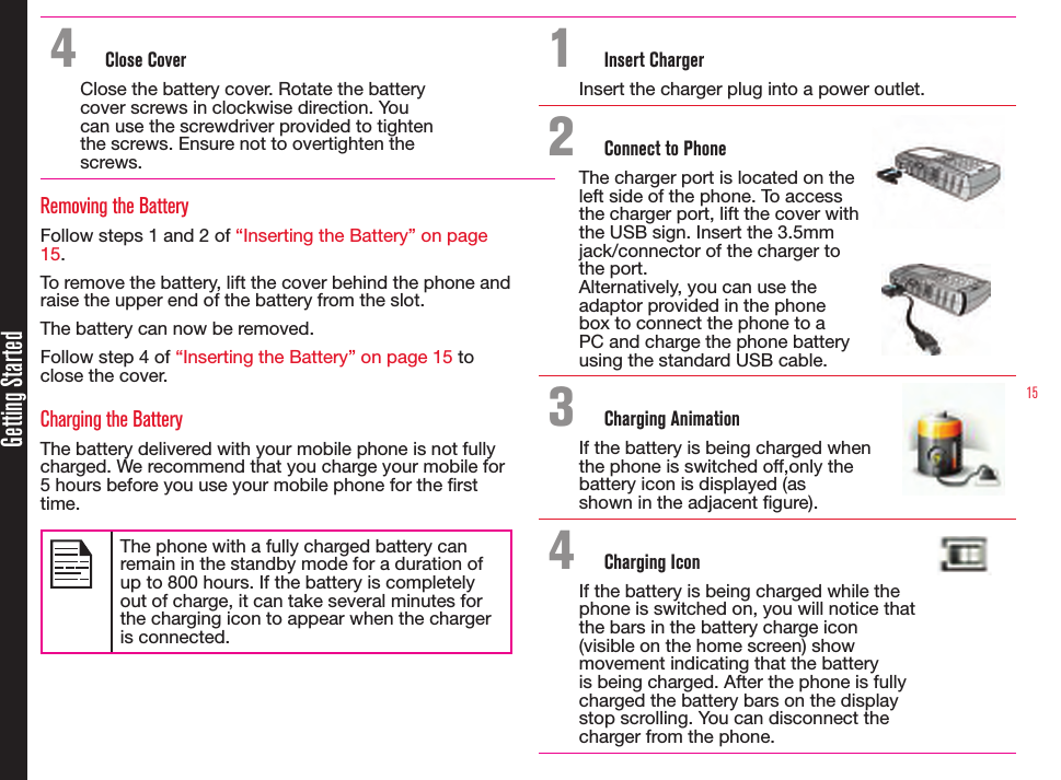 15Getting Started4  Close CoverClose the battery cover. Rotate the battery cover screws in clockwise direction. You can use the screwdriver provided to tighten the screws. Ensure not to overtighten the screws.Removing the BatteryFollow steps 1 and 2 of “Inserting the Battery” on page 15.To remove the battery, lift the cover behind the phone and raise the upper end of the battery from the slot.The battery can now be removed.Follow step 4 of “Inserting the Battery” on page 15 to close the cover.Charging the BatteryThe battery delivered with your mobile phone is not fully charged. We recommend that you charge your mobile for 5 hours before you use your mobile phone for the rst time.The phone with a fully charged battery can remain in the standby mode for a duration of up to 800 hours. If the battery is completely out of charge, it can take several minutes for the charging icon to appear when the charger is connected.1  Insert ChargerInsert the charger plug into a power outlet.2  Connect to PhoneThe charger port is located on the  left side of the phone. To access  the charger port, lift the cover with  the USB sign. Insert the 3.5mm  jack/connector of the charger to  the port.Alternatively, you can use the  adaptor provided in the phone  box to connect the phone to a  PC and charge the phone battery  using the standard USB cable.3  Charging AnimationIf the battery is being charged when the phone is switched off,only the battery icon is displayed (as shown in the adjacent gure). 4  Charging IconIf the battery is being charged while the  phone is switched on, you will notice that  the bars in the battery charge icon (visible on the home screen) show  movement indicating that the battery  is being charged. After the phone is fully  charged the battery bars on the display  stop scrolling. You can disconnect the charger from the phone.