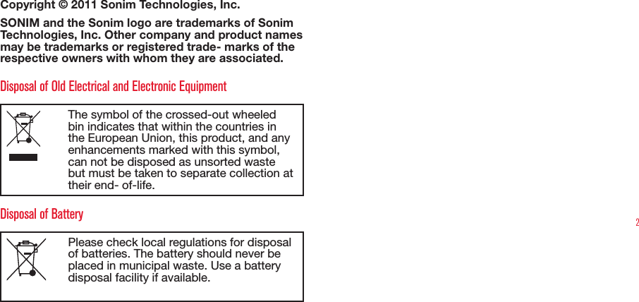 2Copyright © 2011 Sonim Technologies, Inc. SONIM and the Sonim logo are trademarks of Sonim Technologies, Inc. Other company and product names may be trademarks or registered trade- marks of the respective owners with whom they are associated. Disposal of Old Electrical and Electronic EquipmentThe symbol of the crossed-out wheeled bin indicates that within the countries in the European Union, this product, and any enhancements marked with this symbol, can not be disposed as unsorted waste but must be taken to separate collection at their end- of-life. Disposal of BatteryPlease check local regulations for disposal of batteries. The battery should never be placed in municipal waste. Use a battery disposal facility if available.