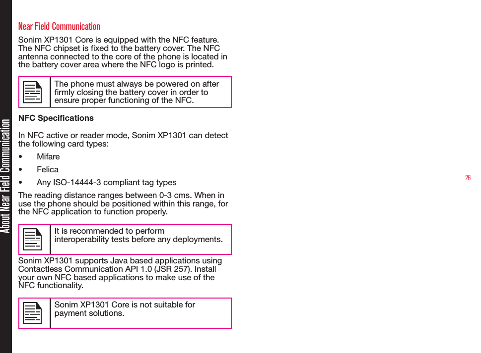 26About Near Field CommunicationNear Field CommunicationSonim XP1301 Core is equipped with the NFC feature. The NFC chipset is xed to the battery cover. The NFC antenna connected to the core of the phone is located in the battery cover area where the NFC logo is printed.The phone must always be powered on after rmly closing the battery cover in order to ensure proper functioning of the NFC.NFC SpecicationsIn NFC active or reader mode, Sonim XP1301 can detect the following card types:• Mifare• Felica• Any ISO-14444-3 compliant tag typesThe reading distance ranges between 0-3 cms. When in use the phone should be positioned within this range, for the NFC application to function properly. It is recommended to perform interoperability tests before any deployments.Sonim XP1301 supports Java based applications using Contactless Communication API 1.0 (JSR 257). Install your own NFC based applications to make use of the NFC functionality.Sonim XP1301 Core is not suitable for payment solutions.