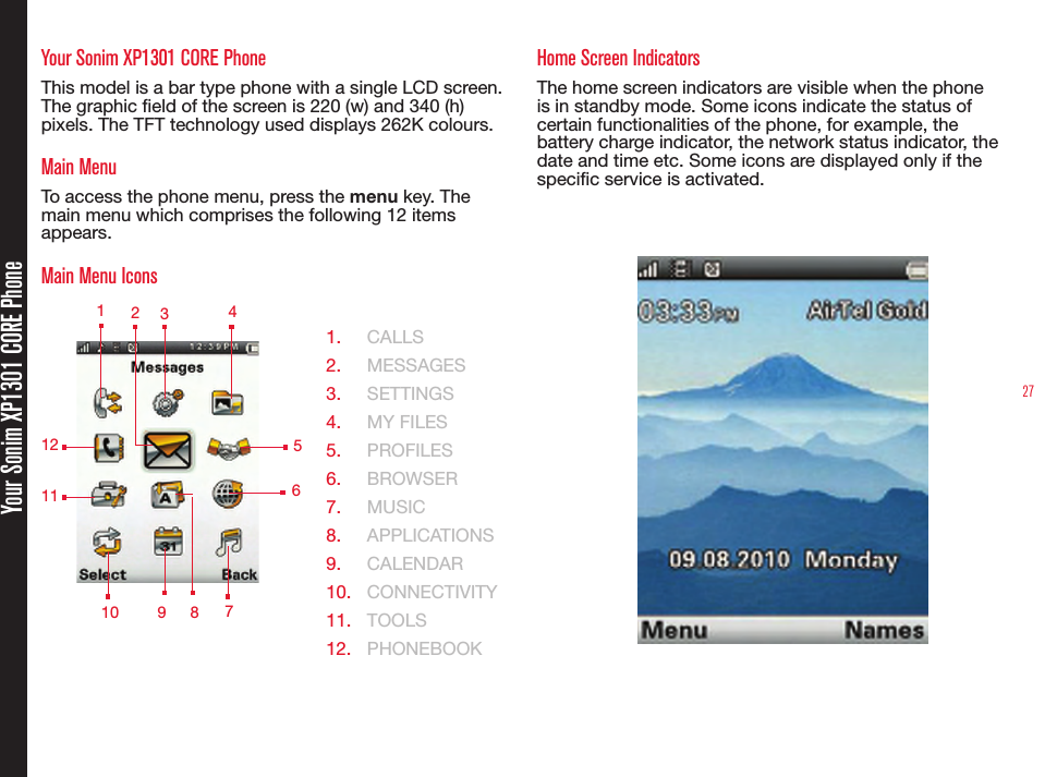 27Your Sonim XP1301 CORE PhoneYour Sonim XP1301 CORE PhoneThis model is a bar type phone with a single LCD screen. The graphic eld of the screen is 220 (w) and 340 (h) pixels. The TFT technology used displays 262K colours.Main MenuTo access the phone menu, press the menu key. The main menu which comprises the following 12 items appears.Main Menu Icons  1.  CALLS2.  MESSAGES3.  SETTINGS4.  MY FILES5.  PROFILES6.  BROWSER7.  MUSIC8.  APPLICATIONS 9.  CALENDAR10.  CONNECTIVITY11.  TOOLS12.  PHONEBOOKHome Screen IndicatorsThe home screen indicators are visible when the phone is in standby mode. Some icons indicate the status of certain functionalities of the phone, for example, the battery charge indicator, the network status indicator, the date and time etc. Some icons are displayed only if the specic service is activated. 1 2349 578121011  6