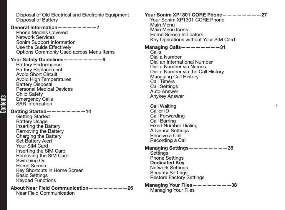 3ContentsDisposal of Old Electrical and Electronic EquipmentDisposal of BatteryGeneral Information————————7Phone Models CoveredNetwork Services Sonim Support Information Use the Guide EffectivelyOptions Commonly Used across Menu ItemsYour Safety Guidelines————————9Battery PerformanceBattery ReplacementAvoid Short CircuitAvoid High TemperaturesBattery DisposalPersonal Medical DevicesChild SafetyEmergency CallsSAR InformationGetting Started————————14Getting StartedBattery UsageInserting the BatteryRemoving the BatteryCharging the BatterySet Battery AlertYour SIM CardInserting the SIM Card Removing the SIM CardSwitching OnHome ScreenKey Shortcuts in Home ScreenBasic SettingsKeypad FunctionsAbout Near Field Communication————————26Near Field CommunicationYour Sonim XP1301 CORE Phone————————27Your Sonim XP1301 CORE PhoneMain MenuMain Menu IconsHome Screen IndicatorsKey Operations without Your SIM CardManaging Calls————————31CallsDial a NumberDial an International NumberDial a Number via NamesDial a Number via the Call HistoryManaging Call HistoryCall TimersCall SettingsAuto AnswerAnykey Answer Call WaitingCaller IDCall ForwardingCall BarringFixed Number DialingAdvance SettingsReceive a CallRecording a CallManaging Settings————————35SettingsPhone SettingsDedicated KeyNetwork SettingsSecurity SettingsRestore Factory SettingsManaging Your Files————————38Managing Your Files