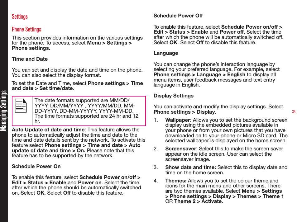 35Managing SettingsSettingsPhone SettingsThis section provides information on the various settings for the phone. To access, select Menu &gt; Settings &gt; Phone settings.Time and DateYou can set and display the date and time on the phone. You can also select the display format. To set the Date and Time, select Phone settings &gt; Time and date &gt; Set time/date.The date formats supported are MM/DD/YYYY, DD/MM/YYYY , YYYY/MM/DD, MM-DD-YYYY, DD-MM-YYYYY, YYYY-MM-DD. The time formats supported are 24 hr and 12 hr.Auto Update of date and time: This feature allows the phone to automatically adjust the time and date to the time and date details sent by the network. To activate this feature select Phone settings &gt; Time and date &gt; Auto update of date and time &gt; On. Please note that this feature has to be supported by the network.Schedule Power OnTo enable this feature, select Schedule Power on/off &gt; Edit &gt; Status &gt; Enable and Power on. Select the time after which the phone should be automatically switched on. Select OK. Select Off to disable this feature.Schedule Power OffTo enable this feature, select Schedule Power on/off &gt; Edit &gt; Status &gt; Enable and Power off. Select the time after which the phone will be automatically switched off. Select OK. Select Off to disable this feature.LanguageYou can change the phone’s interaction language by selecting your preferred language. For example, select Phone settings &gt; Language &gt; English to display all menu items, user feedback messages and text entry language in English.Display SettingsYou can activate and modify the display settings. Select Phone settings &gt; Display. 1.  Wallpaper: Allows you to set the background screen display using the embedded pictures available in your phone or from your own pictures that you have downloaded on to your phone or Micro SD card. The selected wallpaper is displayed on the home screen. 2.  Screensaver: Select this to make the screen saver appear on the idle screen. User can select the screensaver image.3.  Show date and time: Select this to display date and time on the home screen.4.  Themes: Allows you to set the colour theme and icons for the main menu and other screens. There are two themes available. Select Menu &gt; Settings &gt; Phone settings &gt; Display &gt; Themes &gt; Theme 1 OR Theme 2 &gt; Activate.