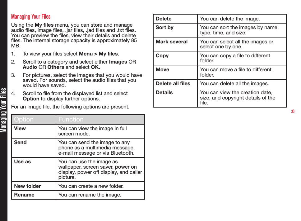 38Managing Your FilesManaging Your FilesUsing the My files menu, you can store and manage audio les, image les, .jar les, .jad les and .txt les. You can preview the les, view their details and delete les. The internal storage capacity is approximately 85 MB.1.  To view your les select Menu &gt; My files.2.  Scroll to a category and select either Images OR Audio OR Others and select OK.3.  For pictures, select the images that you would have saved. For sounds, select the audio files that you would have saved.4.  Scroll to le from the displayed list and select Option to display further options.For an image le, the following options are present.Option FunctionView You can view the image in full screen mode.Send You can send the image to any phone as a multimedia message, e-mail message or via Bluetooth.Use as You can use the image as wallpaper, screen saver, power on display, power off display, and caller picture.New folder You can create a new folder.Rename You can rename the image.Delete You can delete the image.Sort by You can sort the images by name, type, time, and size.Mark several You can select all the images or select one by one.Copy You can copy a le to different folder.Move You can move a le to different folder.Delete all files You can delete all the images.Details You can view the creation date, size, and copyright details of the le.