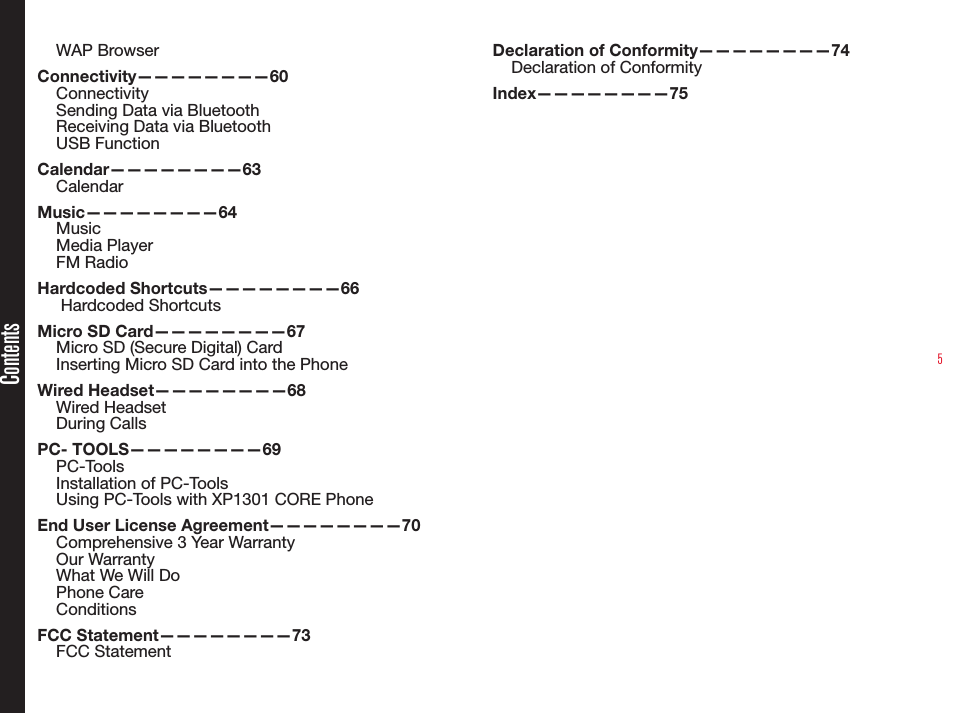 5ContentsWAP BrowserConnectivity————————60ConnectivitySending Data via BluetoothReceiving Data via BluetoothUSB FunctionCalendar————————63CalendarMusic————————64MusicMedia PlayerFM RadioHardcoded Shortcuts————————66 Hardcoded ShortcutsMicro SD Card————————67Micro SD (Secure Digital) CardInserting Micro SD Card into the PhoneWired Headset————————68Wired HeadsetDuring CallsPC- TOOLS————————69PC-ToolsInstallation of PC-ToolsUsing PC-Tools with XP1301 CORE PhoneEnd User License Agreement————————70Comprehensive 3 Year WarrantyOur WarrantyWhat We Will DoPhone CareConditionsFCC Statement————————73FCC StatementDeclaration of Conformity————————74Declaration of Conformity Index————————75