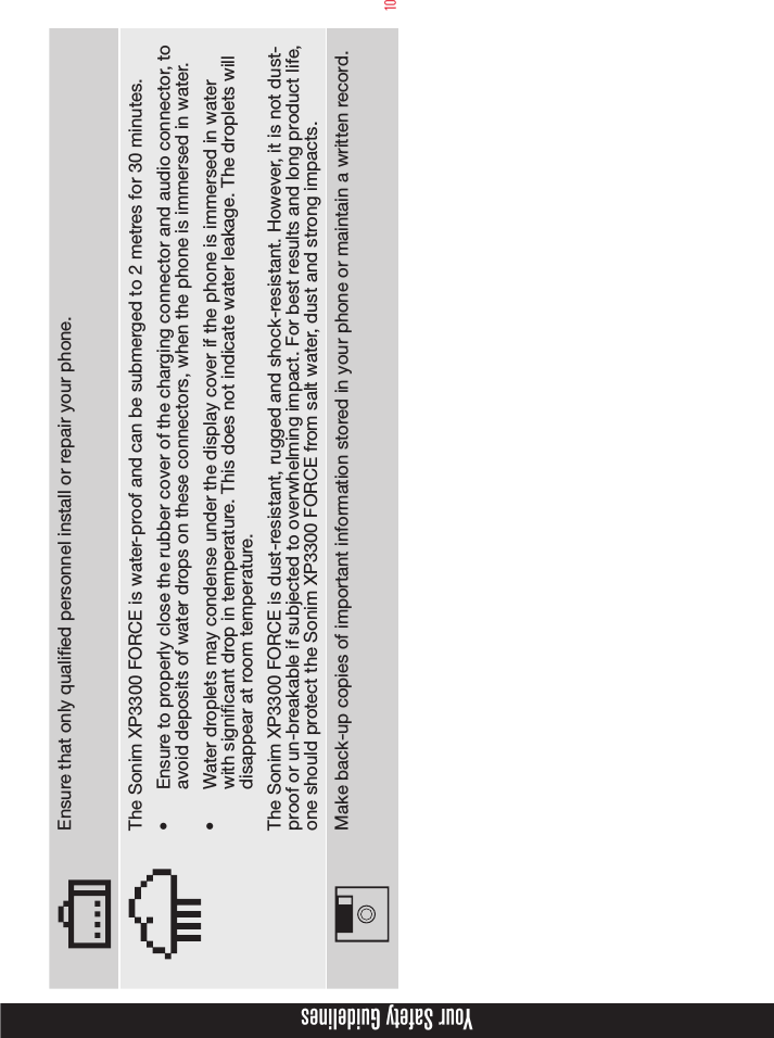 10Ensure that only qualied personnel install or repair your phone.The Sonim XP3300 FORCE is water-proof and can be submerged to 2 metres for 30 minutes.•  Ensure to properly close the rubber cover of the charging connector and audio connector, to avoid deposits of water drops on these connectors, when the phone is immersed in water.•  Water droplets may condense under the display cover if the phone is immersed in water with signicant drop in temperature. This does not indicate water leakage. The droplets will disappear at room temperature.The Sonim XP3300 FORCE is dust-resistant, rugged and shock-resistant. However, it is not dust-proof or un-breakable if subjected to overwhelming impact. For best results and long product life, one should protect the Sonim XP3300 FORCE from salt water, dust and strong impacts.Make back-up copies of important information stored in your phone or maintain a written record.Your Safety Guidelines