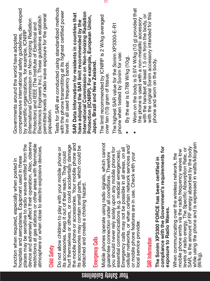 12Your Safety Guidelinesfunction when required, especially when posted in hospitals and aeroplanes. Equipment used in these places may be sensitive to radio waves emitted from the device and adversely affect their operation. Also, observe restrictions at gas stations or other areas with ammable atmosphere or when close to electro-explosive devices.Child SafetyDo not allow children to play with your mobile phone or its accessories. Keep it out of their reach. They could hurt themselves or others, or could accidentally damage the mobile phone or accessories. Your mobile phone and its accessories may contain small parts, which could be detached and create a choking hazard.Emergency CallsMobile phones operate using radio signals, which cannot guarantee connection under all conditions. Therefore you should never rely solely upon any mobile phone for essential communications (e.g. medical emergencies). Emergency calls may not be possible in all areas, on all cellular networks, or when certain network services and/or mobile phone features are in use. Check with your local service provider.SAR InformationThe Sonim XP3300 FORCE has been certified in compliance with the Government’s requirements for exposure to Radio Waves.When communicating over the wireless network, the mobile phone emits via the radio frequency waves low levels of radio energy. The Specic Absorption Rate, or SAR, is the amount of RF energy absorbed by the body while using the phone and is expressed in watts/kilogram (W/kg).Governments around the world have adopted comprehensive international safety guidelines, developed by scientic organizations, for example, ICNIRP (International Commission on Non-Ionizing Radiation Protection) and IEEE (The Institute of Electrical and Electronics Engineers Inc.). These guidelines establish permitted levels of radio wave exposure for the general population.Tests for SAR are conducted using standardized methods with the phone transmitting at its highest certied power level in all used frequency bands.SAR Data Information for residents in countries that have adopted the SAR limit recommended by the International Commission on Non-Ionizing Radiation Protection (ICNIRP). For example, European Union, Japan, Brazil and New Zealand.The limit recommended by ICNIRP is 2 W/kg averaged over ten (10) gram of tissue. The highest SAR value for the Sonim XP3300-E-R1 phone when tested by Sonim for use:•  By the ear is 0.768 W/kg (10g).•  Worn on the body is 0.974 W/kg (10 g) provided that the phone is used with a non-metallic accessory with the handset at least 1.5 cm from the body, or with the original Sonim accessory intended for this phone and worn on the body.