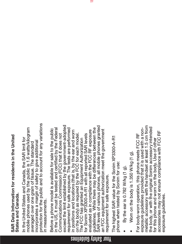 13Your Safety GuidelinesSAR Data Information for residents in the United States and Canada.In the United States and Canada, the SAR limit for mobile phones used by the public is 1.6 watts/kilogram averaged over one gram of tissue. The standard incorporates a margin of safety to give additional protection for the public and to account for any variations in measurements.Before a phone model is available for sale to the public in the US, it must be tested and certied by the Federal Communications Commission (FCC) that it does not exceed the limit established by the government-adopted requirement for safe exposure. The tests are performed in positions and locations (that is, by the ear and worn on the body) as required by the FCC for each model. The FCC has granted an Equipment Authorization for Sonim XP3300-A-R1 with all reported SAR levels evaluated as in compliance with the FCC RF exposure guidelines. While there may be differences between the SAR levels of various phones, all mobile phones granted an FCC equipment authorization meet the government requirement for safe exposure.The highest SAR value for the Sonim XP3300-A-R1 phone when tested by Sonim for use:•  By the ear is 0.782 W/kg (1 g).•  Worn on the body is 1.350 W/kg (1 g).For body-worn operation, this phone meets FCC RF exposure guidelines provided that it is used with a non-metallic accessory with the handset at least 1.5 cm from the body, or with the original Sonim accessory intended for this phone and worn on the body. Use of other accessories may not ensure compliance with FCC RF exposure guidelines.
