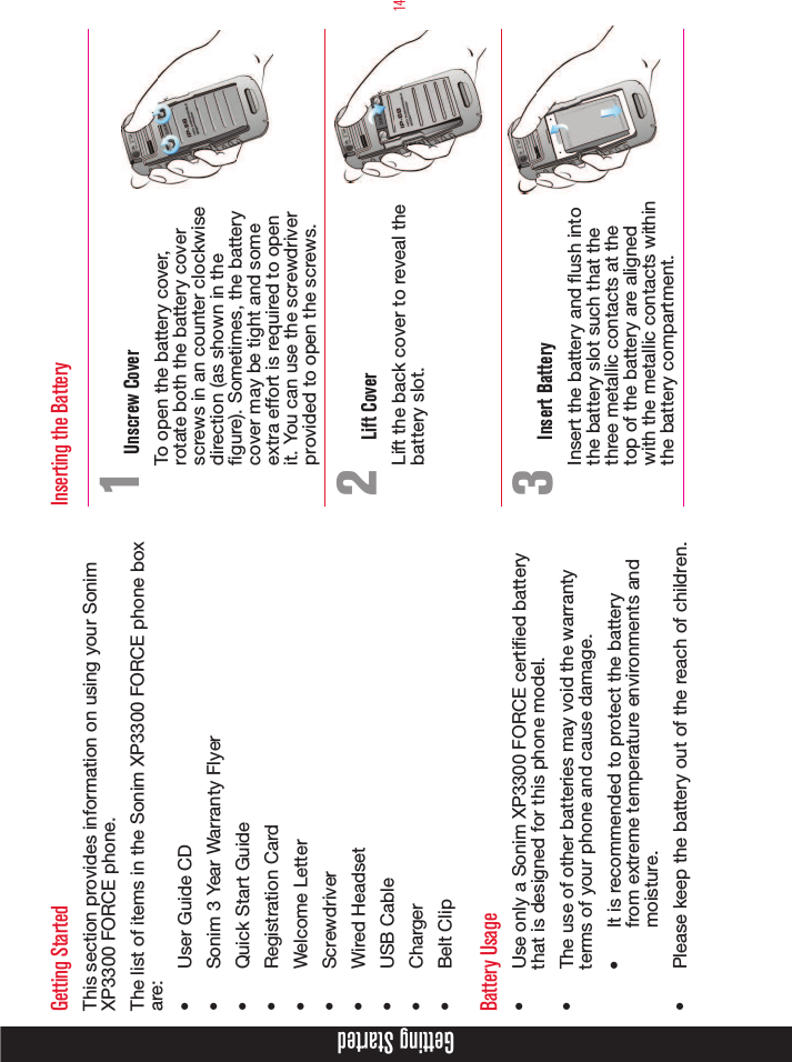 14Getting StartedGetting StartedThis section provides information on using your Sonim XP3300 FORCE phone.The list of items in the Sonim XP3300 FORCE phone box are:•  User Guide CD•  Sonim 3 Year Warranty Flyer•  Quick Start Guide•  Registration Card•  Welcome Letter•  Screwdriver•  Wired Headset•  USB Cable•  Charger•  Belt ClipBattery Usage•  Use only a Sonim XP3300 FORCE certied battery that is designed for this phone model.•  The use of other batteries may void the warranty terms of your phone and cause damage.•  It is recommended to protect the battery from extreme temperature environments and moisture.•  Please keep the battery out of the reach of children. Inserting the Battery1 Unscrew CoverTo open the battery cover, rotate both the battery cover screws in an counter clockwise direction (as shown in the gure). Sometimes, the battery cover may be tight and some extra effort is required to open it. You can use the screwdriver provided to open the screws.2  Lift CoverLift the back cover to reveal the battery slot.3  Insert BatteryInsert the battery and ush into the battery slot such that the three metallic contacts at the top of the battery are aligned with the metallic contacts within the battery compartment.