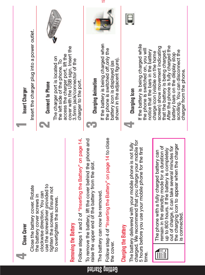 15Getting Started4  Close CoverClose the battery cover. Rotate the battery cover screws in clockwise direction. You can use the screwdriver provided to tighten the screws. Ensure not to overtighten the screws.Removing the BatteryFollow steps 1 and 2 of “Inserting the Battery” on page 14.To remove the battery, lift the cover behind the phone and raise the upper end of the battery from the slot.The battery can now be removed.Follow step 4 of “Inserting the Battery” on page 14 to close the cover.Charging the BatteryThe battery delivered with your mobile phone is not fully charged. We recommend that you charge your mobile for 5 hours before you use your mobile phone for the rst time.The phone with a fully charged battery can remain in the standby mode for a duration of up to 800 hours. If the battery is completely out of charge, it can take several minutes for the charging icon to appear when the charger is connected.1  Insert ChargerInsert the charger plug into a power outlet.2  Connect to PhoneThe charger port is located on  the left side of the phone. To  access the charger port, lift the  cover with the USB sign. Insert the  3.5mm jack/connector of the  charger to the port.3  Charging AnimationIf the battery is being charged when the phone is switched off,only the battery icon is displayed (as shown in the adjacent gure). 4  Charging IconIf the battery is being charged while the phone is switched on, you will notice that the bars in the battery charge icon (visible on the home screen) show movement indicating that the battery is being charged. After the phone is fully charged the battery bars on the display stop scrolling. You can disconnect the charger from the phone.