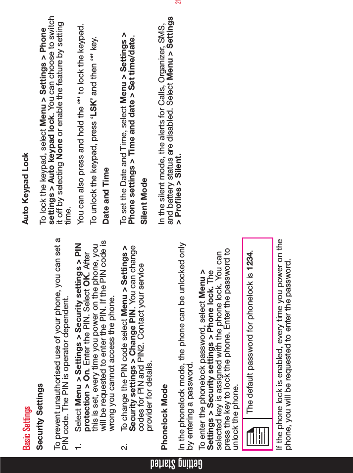 21Getting StartedBasic SettingsSecurity SettingsTo prevent unauthorised use of your phone, you can set a PIN code. The PIN is operator dependent.1.  Select Menu &gt; Settings &gt; Security settings &gt; PIN protection &gt; On. Enter the PIN. Select OK. After this is set, every time you power on the phone, you will be requested to enter the PIN. If the PIN code is wrong you cannot access the phone.2.  To change the PIN code select Menu &gt; Settings &gt; Security settings &gt; Change PIN. You can change codes for PIN and PIN2. Contact your service provider for details.Phonelock ModeIn the phonelock mode, the phone can be unlocked only by entering a password.To enter the phonelock password, select Menu &gt; Settings &gt; Security settings &gt; Phone lock. The selected key is assigned with the phone lock. You can press the key to lock the phone. Enter the password to unlock the phone. The default password for phonelock is 1234.If the phone lock is enabled, every time you power on the phone, you will be requested to enter the password.Auto Keypad LockTo lock the keypad, select Menu &gt; Settings &gt; Phone settings &gt; Auto keypad lock. You can choose to switch it off by selecting None or enable the feature by setting time.You can also press and hold the ‘*’ to lock the keypad. To unlock the keypad, press ‘LSK’ and then ‘*’ key.Date and TimeTo set the Date and Time, select Menu &gt; Settings &gt; Phone settings &gt; Time and date &gt; Set time/date.Silent ModeIn the silent mode, the alerts for Calls, Organizer, SMS, and battery status are disabled. Select Menu &gt; Settings &gt; Profiles &gt; Silent.