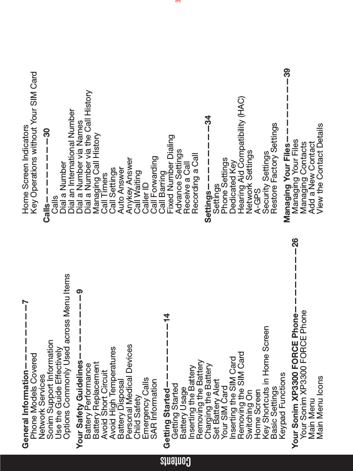 3ContentsGeneral Information————————7Phone Models CoveredNetwork Services Sonim Support Information Use the Guide EffectivelyOptions Commonly Used across Menu ItemsYour Safety Guidelines————————9Battery PerformanceBattery ReplacementAvoid Short CircuitAvoid High TemperaturesBattery DisposalPersonal Medical DevicesChild SafetyEmergency CallsSAR InformationGetting Started————————14Getting StartedBattery UsageInserting the BatteryRemoving the BatteryCharging the BatterySet Battery AlertYour SIM CardInserting the SIM Card Removing the SIM CardSwitching OnHome ScreenKey Shortcuts in Home ScreenBasic SettingsKeypad FunctionsYour Sonim XP3300 FORCE Phone————————26Your Sonim XP3300 FORCE PhoneMain MenuMain Menu IconsHome Screen IndicatorsKey Operations without Your SIM CardCalls————————30CallsDial a NumberDial an International NumberDial a Number via NamesDial a Number via the Call HistoryManaging Call HistoryCall TimersCall SettingsAuto AnswerAnykey AnswerCall WaitingCaller IDCall ForwardingCall BarringFixed Number DialingAdvance SettingsReceive a CallRecording a CallSettings————————34SettingsPhone SettingsDedicated KeyHearing Aid Compatibility (HAC)Network SettingsA-GPSSecurity SettingsRestore Factory SettingsManaging Your Files————————39Managing Your FilesManaging ContactsAdd a New ContactView the Contact Details