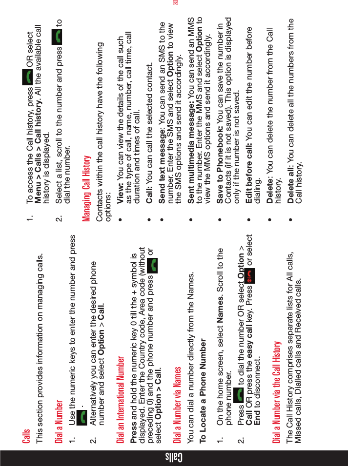 30CallsCallsThis section provides information on managing calls.Dial a Number1.  Use the numeric keys to enter the number and press  .2.  Alternatively you can enter the desired phone number and select Option &gt; Call. Dial an International NumberPress and hold the numeric key 0 till the + symbol is displayed. Enter the Country code, Area code (without preceding 0) and the phone number and press   or select Option &gt; Call.Dial a Number via NamesYou can dial a number directly from the Names.To Locate a Phone Number1.  On the home screen, select Names. Scroll to the phone number.2.  Press   to dial the number OR select Option &gt; Call OR press the easy call key. Press   or select End to disconnect.Dial a Number via the Call HistoryThe Call History comprises separate lists for All calls, Missed calls, Dialled calls and Received calls.1.  To access the Call history, press   OR select Menu &gt; Calls &gt; Call history. All the available call history is displayed.2.  Select a list, scroll to the number and press   to dial the number.Managing Call HistoryContacts within the call history have the following options:•  View: You can view the details of the call such as the type of call, name, number, call time, call duration and times of call.•  Call: You can call the selected contact.•  Send text message: You can send an SMS to the number. Enter the SMS and select Option to view the SMS options and send it accordingly.•  Sent multimedia message: You can send an MMS to the number. Enter the MMS and select Option to view the MMS options and send it accordingly.•  Save to Phonebook: You can save the number in Contacts (if it is not saved). This option is displayed only if the number is not saved.•  Edit before call: You can edit the number before dialing.•  Delete: You can delete the number from the Call history.•  Delete all: You can delete all the numbers from the Call history.