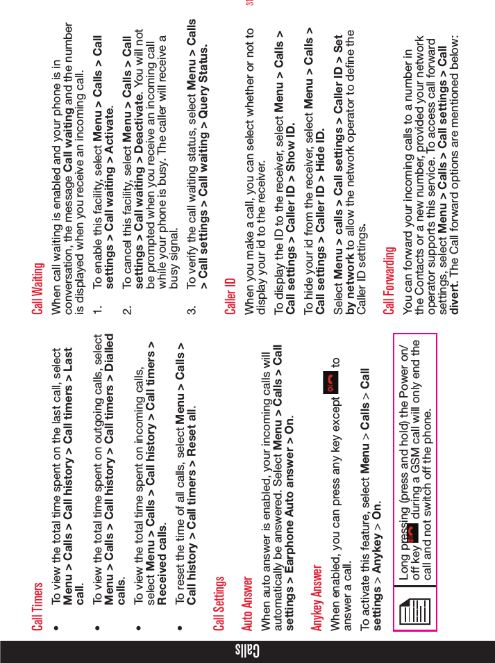 31CallsCall Timers•  To view the total time spent on the last call, select Menu &gt; Calls &gt; Call history &gt; Call timers &gt; Last call.•  To view the total time spent on outgoing calls, select Menu &gt; Calls &gt; Call history &gt; Call timers &gt; Dialled calls.•  To view the total time spent on incoming calls, select Menu &gt; Calls &gt; Call history &gt; Call timers &gt; Received calls.•  To reset the time of all calls, select Menu &gt; Calls &gt; Call history &gt; Call timers &gt; Reset all.Call SettingsAuto AnswerWhen auto answer is enabled, your incoming calls will automatically be answered. Select Menu &gt; Calls &gt; Call settings &gt; Earphone Auto answer &gt; On.Anykey AnswerWhen enabled, you can press any key except   to answer a call.To activate this feature, select Menu &gt; Calls &gt; Call settings &gt; Anykey &gt; On.Long pressing (press and hold) the Power on/off key   during a GSM call will only end the call and not switch off the phone.Call WaitingWhen call waiting is enabled and your phone is in conversation, the message Call waiting and the number is displayed when you receive an incoming call.1.  To enable this facility, select Menu &gt; Calls &gt; Call settings &gt; Call waiting &gt; Activate.2.  To cancel this facility, select Menu &gt; Calls &gt; Call settings &gt; Call waiting &gt; Deactivate. You will not be prompted when you receive an incoming call while your phone is busy. The caller will receive a busy signal.3.  To verify the call waiting status, select Menu &gt; Calls &gt; Call settings &gt; Call waiting &gt; Query Status.Caller IDWhen you make a call, you can select whether or not to display your id to the receiver. To display the ID to the receiver, select Menu &gt; Calls &gt; Call settings &gt; Caller ID &gt; Show ID. To hide your id from the receiver, select Menu &gt; Calls &gt; Call settings &gt; Caller ID &gt; Hide ID. Select Menu &gt; calls &gt; Call settings &gt; Caller ID &gt; Set by network to allow the network operator to define the Caller ID settings.Call ForwardingYou can forward your incoming calls to a number in the Contacts or a new number, provided your network operator supports this service. To access call forward settings, select Menu &gt; Calls &gt; Call settings &gt; Call divert. The Call forward options are mentioned below:
