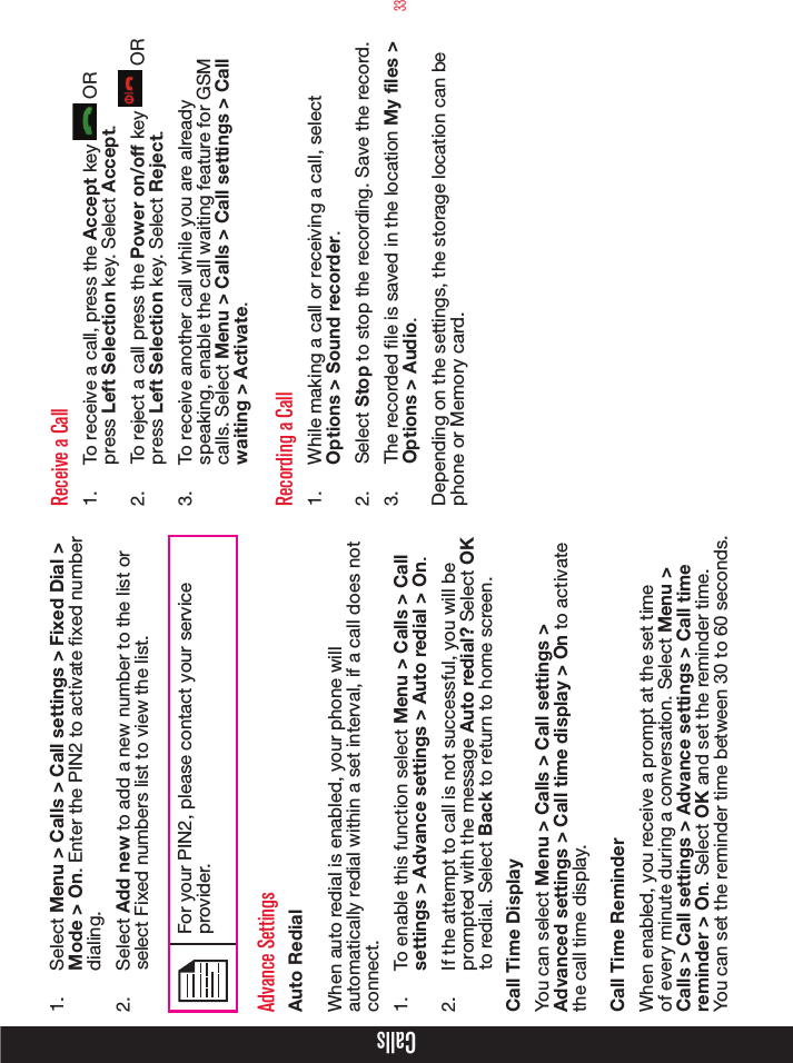 33Calls1.  Select Menu &gt; Calls &gt; Call settings &gt; Fixed Dial &gt; Mode &gt; On. Enter the PIN2 to activate xed number dialing. 2.  Select Add new to add a new number to the list or select Fixed numbers list to view the list.For your PIN2, please contact your service provider.Advance SettingsAuto RedialWhen auto redial is enabled, your phone will automatically redial within a set interval, if a call does not connect.1.  To enable this function select Menu &gt; Calls &gt; Call settings &gt; Advance settings &gt; Auto redial &gt; On.2.  If the attempt to call is not successful, you will be prompted with the message Auto redial? Select OK to redial. Select Back to return to home screen.Call Time DisplayYou can select Menu &gt; Calls &gt; Call settings &gt; Advanced settings &gt; Call time display &gt; On to activate the call time display. Call Time ReminderWhen enabled, you receive a prompt at the set time of every minute during a conversation. Select Menu &gt; Calls &gt; Call settings &gt; Advance settings &gt; Call time reminder &gt; On. Select OK and set the reminder time. You can set the reminder time between 30 to 60 seconds.Receive a Call1.  To receive a call, press the Accept key   OR press Left Selection key. Select Accept.2.  To reject a call press the Power on/off key   OR press Left Selection key. Select Reject.3.  To receive another call while you are already speaking, enable the call waiting feature for GSM calls. Select Menu &gt; Calls &gt; Call settings &gt; Call waiting &gt; Activate.Recording a Call1.  While making a call or receiving a call, select Options &gt; Sound recorder.2.  Select Stop to stop the recording. Save the record. 3.  The recorded le is saved in the location My files &gt; Options &gt; Audio.Depending on the settings, the storage location can be phone or Memory card.