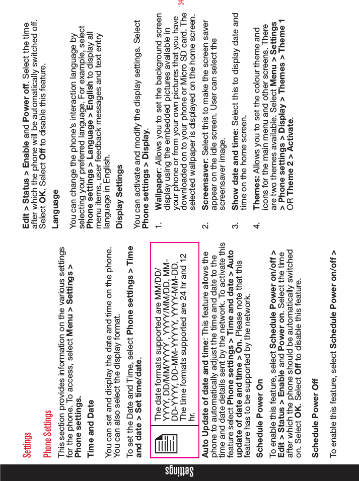 34SettingsSettingsPhone SettingsThis section provides information on the various settings for the phone. To access, select Menu &gt; Settings &gt; Phone settings.Time and DateYou can set and display the date and time on the phone. You can also select the display format. To set the Date and Time, select Phone settings &gt; Time and date &gt; Set time/date.The date formats supported are MM/DD/YYYY, DD/MM/YYYY , YYYY/MM/DD, MM-DD-YYYY, DD-MM-YYYYY, YYYY-MM-DD. The time formats supported are 24 hr and 12 hr.Auto Update of date and time: This feature allows the phone to automatically adjust the time and date to the time and date details sent by the network. To activate this feature select Phone settings &gt; Time and date &gt; Auto update of date and time &gt; On. Please note that this feature has to be supported by the network.Schedule Power OnTo enable this feature, select Schedule Power on/off &gt; Edit &gt; Status &gt; Enable and Power on. Select the time after which the phone should be automatically switched on. Select OK. Select Off to disable this feature.Schedule Power OffTo enable this feature, select Schedule Power on/off &gt; Edit &gt; Status &gt; Enable and Power off. Select the time after which the phone will be automatically switched off. Select OK. Select Off to disable this feature.LanguageYou can change the phone’s interaction language by selecting your preferred language. For example, select Phone settings &gt; Language &gt; English to display all menu items, user feedback messages and text entry language in English.Display SettingsYou can activate and modify the display settings. Select Phone settings &gt; Display. 1.  Wallpaper: Allows you to set the background screen display using the embedded pictures available in your phone or from your own pictures that you have downloaded on to your phone or Micro SD card. The selected wallpaper is displayed on the home screen. 2.  Screensaver: Select this to make the screen saver appear on the idle screen. User can select the screensaver image.3.  Show date and time: Select this to display date and time on the home screen.4.  Themes: Allows you to set the colour theme and icons for the main menu and other screens. There are two themes available. Select Menu &gt; Settings &gt; Phone settings &gt; Display &gt; Themes &gt; Theme 1 OR Theme 2 &gt; Activate.