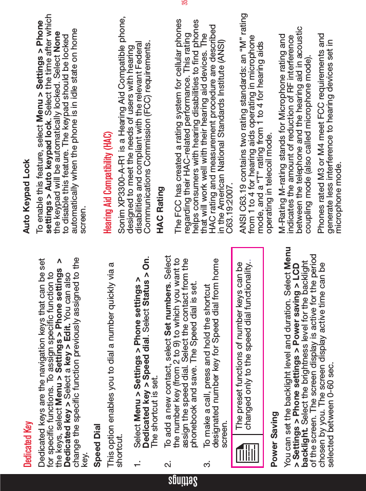 35SettingsDedicated KeyDedicated keys are the navigation keys that can be set for specic functions. To assign specic function to the keys, select Menu &gt; Settings &gt; Phone settings  &gt; Dedicated key &gt; Select a key &gt; Edit. You can also change the specic function previously assigned to the key. Speed DialThis option enables you to dial a number quickly via a shortcut.1.  Select Menu &gt; Settings &gt; Phone settings &gt; Dedicated key &gt; Speed dial. Select Status &gt; On. The shortcut is set.2.  To add a new contact, select Set numbers. Select the number key (from 2 to 9) to which you want to assign the speed dial. Select the contact from the phonebook and save. The Speed dial is set.3.  To make a call, press and hold the shortcut designated number key for Speed dial from home screen.The preset functions of number keys can be changed only to the speed dial functionality..Power SavingYou can set the backlight level and duration. Select Menu &gt; Settings &gt; Phone settings &gt; Power saving &gt; LCD backlight. Select the brightness level for the backlight of the screen. The screen display is active for the period chosen by you. The screen display active time can be selected between 0-60 sec.Auto Keypad LockTo enable this feature, select Menu &gt; Settings &gt; Phone settings &gt; Auto keypad lock. Select the time after which the keypad will be automatically locked. Select None to disable this feature. The keypad should be locked automatically when the phone is in idle state on home screen.Hearing Aid Compatibility (HAC)Sonim XP3300-A-R1 is a Hearing Aid Compatible phone, designed to meet the needs of users with hearing disabilities and compliant with the relevant Federal Communications Commission (FCC) requirements. HAC RatingThe FCC has created a rating system for cellular phones regarding their HAC-related performance. This rating helps consumers with hearing disabilities to nd phones that will work well with their hearing aid devices. The HAC rating and measurement procedure are described in the American National Standards Institute (ANSI) C63.19:2007. ANSI C63.19 contains two rating standards: an “M” rating from 1 to 4 for hearing aids operating in microphone mode, and a “T” rating from 1 to 4 for hearing aids operating in telecoil mode.M-Rating M-rating stands for Microphone rating and indicates the amount of reduction of RF interference between the telephone and the hearing aid in acoustic coupling mode (also called microphone mode). Phones rated M3 or M4 meet FCC requirements and generate less interference to hearing devices set in microphone mode. 