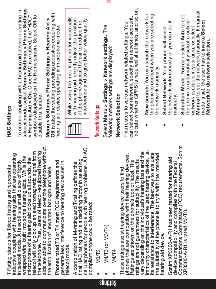 36SettingsT-Rating stands for Telecoil rating and represents inductive coupling with hearing aids that are operating in telecoil mode. A telecoil is a small piece of tightly wrapped wire, built into some hearing aids. While the microphone of a hearing aid picks up all sounds, the telecoil will only pick up an electromagnetic signal from the telephone. Thus, users of telecoil-equipped hearing aids are able to communicate over the telephone without the amplication of unwanted background noise.Phones rated T3 or T4 meet FCC requirements and generate less interference to hearing devices set in telecoil mode. A combination of M-rating and T-rating denes the nal HAC rating and is a deciding factor in selecting cellular phones for people with hearing problems. A HAC compliant phone could be rated: •  M3/T3 •  M4/T3 (or M3/T4) •  M4/T4 These ratings assist hearing device users to nd phones that are compatible with their hearing devices. Ratings are shown on the phone’s box or label. The ratings are not guarantees for suitability. The results vary depending on the individual’s hearing loss and the immunity characteristics of the used hearing device, i.e. its resistance to interference. The best way to evaluate the suitability of the phone is to try it with the intended hearing aid device.Sonim XP3300-A-R1 has been tested for hearing aid device compatibility and complies with the Federal Communications Commission (FCC) requirements. Sonim XP3300-A-R1 is rated M3/T3.   HAC Settings To enable coupling with a hearing aid device operating in telecoil mode, select Menu &gt; Settings &gt; Phone Settings &gt; Hearing Aid &gt; On. Once HAC is enabled, the “HAC” symbol is displayed on the Home screen. Select Off to disable this feature.Menu &gt; Settings &gt; Phone Settings &gt; Hearing Aid &gt; Off is also the setting providing acoustics coupling with hearing aid device operating in microphone mode.While using the mobile phone for voice calls with hearing aid, slightly adjust the position of the phone against the ear to reduce the interference and to give better voice quality.Network SettingsSelect Menu &gt; Settings &gt; Network settings. The following network settings are displayed: Network SelectionThis relates to various network related settings. You can select your network, specify the network account, indicate whether GPRS is required at all times, and so on.•  New search: You can search the network for the phone to connect when you are selecting the network manually. •  Select Network: Your phone will select the network automatically or you can do it manually.•  Selection Mode: You can select Auto to set the phone to automatically select a cellular network available in your area, or select Manual to set the network manually. If manual mode is set, the user has to invoke Select Network to do network selection.