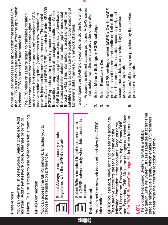 37SettingsPreferencesYou can view the list of networks. Select Option to Add existing, Add new network code, Change priority, or Delete. This list is made to use while the user is roaming.GPRS ConnectionYou can access the GPRS network. Enables you to choose the registration preference.Select Always to continuously remain registered with the GPRS network.Select When needed to get registered with the GPRS network only when data transfer is required.Data AccountYou can set the network account and view the GPRS information.GPRS: You can add, view, edit and delete the accounts. There are ve accounts present. You can edit the following information in the accounts: Account name, APN, User name, Password, Auth. type, Primary DNS, and Secondary DNS. Make the changes and select Save. Refer “WAP Browser” on page 61 for further information.A-GPSThe Global Positioning System (GPS) is a Global Navigation Satellite System. It uses satellites that transmit precise microwave signals, which enable GPS receivers to determine their current location and time.When an user accesses an application that requires GPS, then GPS is turned on automatically. After the application is closed, GPS is turned off automatically.The GPS relies on satellite signal to calculate position. Under conditions of poor satellite reception (that is, under a tree, bad weather, and so on) standalone GPS receivers take long time (sometimes a few minutes) to provide location information to the users. The special feature Assisted GPS (A-GPS) available in Sonim XP3300 FORCE speeds up the phone’s process of calculating the position irrespective of the signal conditions. When A-GPS is enabled, the phone automatically downloads the latest satellite related information (Ephemeris data) through GPRS. This information is used along with the satellite signals to calculate the position (Downloading of Ephemeris data may result in network charges).To congure the A-GPS on your phone, do the following:1.  Procure the internet access point and A-GPS server information from the service provider or operator.2.  Select Menu &gt; Settings &gt; AGPS settings. 3.  Select Receiver &gt; On. 4.  Select AGPS settings, select AGPS &gt; On. In AGPS proles, select the required prole and click Edit. Enter the name, address, data account, port, and secure mode details as provided by the service provider or operator.5.  Select on/off time syc as provided by the service provider or operator.