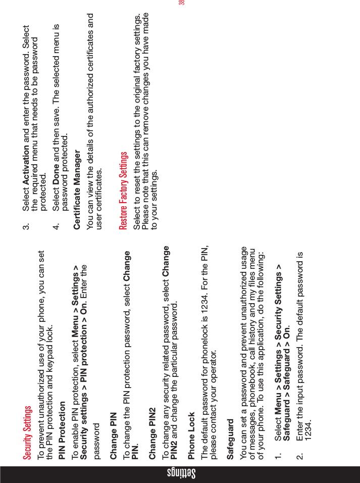 38SettingsSecurity SettingsTo prevent unauthorized use of your phone, you can set the PIN protection and keypad lock. PIN ProtectionTo enable PIN protection, select Menu &gt; Settings &gt; Security settings &gt; PIN protection &gt; On. Enter the passwordChange PINTo change the PIN protection password, select Change PIN.Change PIN2To change any security related password, select Change PIN2 and change the particular password. Phone LockThe default password for phonelock is 1234. For the PIN, please contact your operator.SafeguardYou can set a password and prevent unauthorized usage of messages, phonebook, call history and my les menu of your phone. To use this application, do the following:1.  Select Menu &gt; Settings &gt; Security Settings &gt; Safeguard &gt; Safeguard &gt; On.2.  Enter the input password. The default password is 1234.3.  Select Activation and enter the password. Select the  required menu that needs to be password protected.4.  Select Done and then save. The selected menu is password protected. Certicate ManagerYou can view the details of the authorized certicates and user certicates. Restore Factory SettingsSelect to reset the settings to the original factory settings. Please note that this can remove changes you have made to your settings.