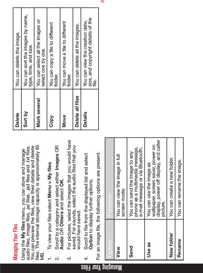 39Managing Your FilesManaging Your FilesUsing the My files menu, you can store and manage audio les, image les, .jar les, .jad les and .txt les. You can preview the les, view their details and delete les. The internal storage capacity is approximately 85 MB.1.  To view your les select Menu &gt; My files.2.  Scroll to a category and select either Images OR Audio OR Others and select OK.3.  For pictures, select the images that you would have saved. For sounds, select the audio files that you would have saved.4.  Scroll to le from the displayed list and select Option to display further options.For an image le, the following options are present.Option FunctionView You can view the image in full screen mode.Send You can send the image to any phone as a multimedia message, e-mail message or via Bluetooth.Use as You can use the image as wallpaper, screen saver, power on display, power off display, and caller picture.New folder You can create a new folder.Rename You can rename the image.Delete You can delete the image.Sort by You can sort the images by name, type, time, and size.Mark several You can select all the images or select one by one.Copy You can copy a le to different folder.Move You can move a le to different folder.Delete all files You can delete all the images.Details You can view the creation date, size, and copyright details of the le.