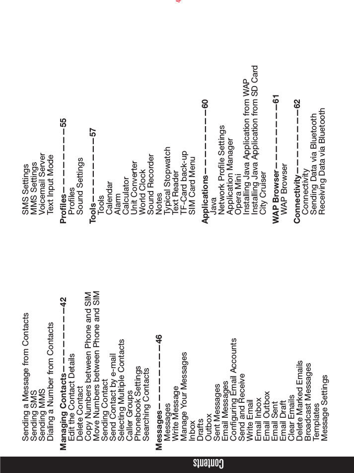 4Sending a Message from ContactsSending SMSSending MMSDialing a Number from ContactsManaging Contacts————————42Edit the Contact DetailsDelete ContactCopy Numbers between Phone and SIMMove Numbers between Phone and SIMSending ContactSend Contact by e-mailSelecting Multiple ContactsCaller Groups Phonebook SettingsSearching ContactsMessages————————46MessagesWrite MessageManage Your MessagesInboxDraftsOutboxSent MessagesEmail MessagesConguring Email AccountsSend and ReceiveWrite EmailEmail InboxEmail OutboxEmail SentEmail DraftClear EmailsDelete Marked EmailsBroadcast MessagesTemplatesMessage SettingsSMS SettingsMMS SettingsVoicemail ServerText Input ModeProles————————55ProlesSound SettingsTools————————57ToolsCalendarAlarmCalculatorUnit ConverterWorld ClockSound RecorderNotesTypical StopwatchText ReaderTF-Card back-upSIM Card MenuApplications————————60JavaNetwork Prole SettingsApplication ManagerOpera MiniInstalling Java Application from WAPInstalling Java Application from SD CardCity CruiserWAP Browser————————61WAP BrowserConnectivity————————62ConnectivitySending Data via BluetoothReceiving Data via BluetoothContents