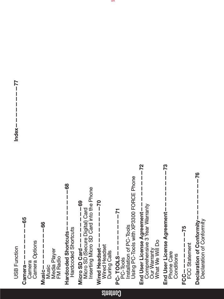 5ContentsUSB FunctionCamera————————65CameraCamera OptionsMusic————————66MusicMedia PlayerFM RadioHardcoded Shortcuts————————68 Hardcoded ShortcutsMicro SD Card————————69Micro SD (Secure Digital) CardInserting Micro SD Card into the PhoneWired Headset————————70Wired HeadsetDuring CallsPC- TOOLS————————71PC-ToolsInstallation of PC-ToolsUsing PC-Tools with XP3300 FORCE PhoneEnd User License Agreement————————72Comprehensive 3 Year WarrantyOur WarrantyWhat We Will DoEnd User License Agreement————————73Phone CareConditionsFCC————————75FCC StatementDeclaration of Conformity————————76Declaration of Conformity Index————————77