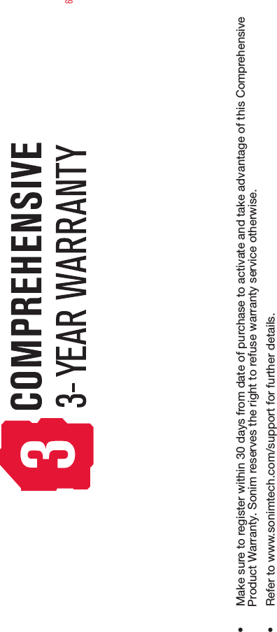 6•  Make sure to register within 30 days from date of purchase to activate and take advantage of this Comprehensive Product Warranty. Sonim reserves the right to refuse warranty service otherwise.•  Refer to www.sonimtech.com/support for further details.