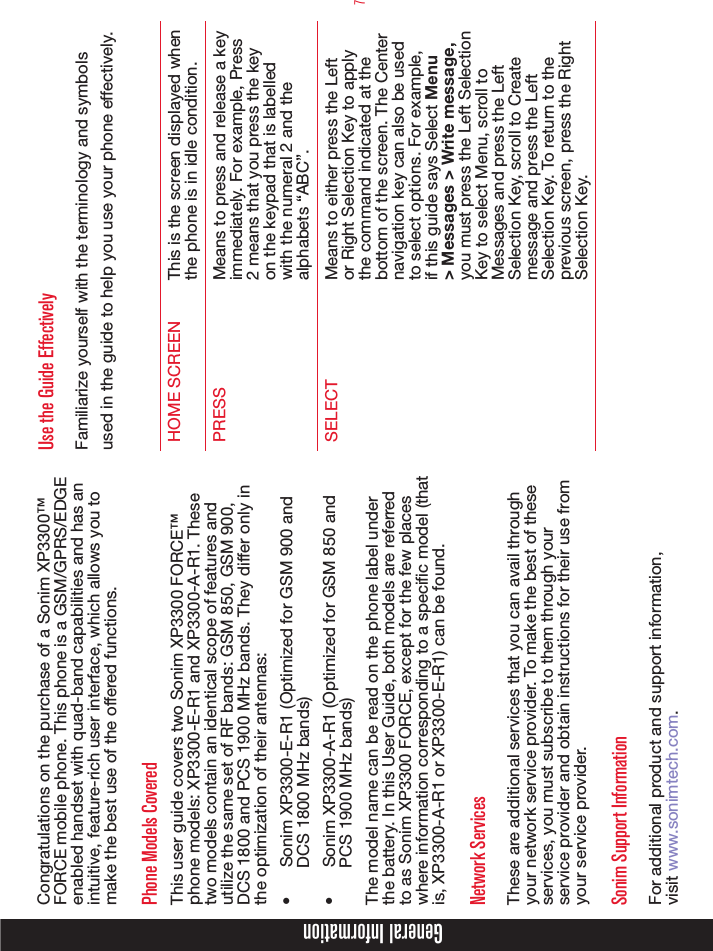 7Congratulations on the purchase of a Sonim XP3300™ FORCE mobile phone. This phone is a GSM/GPRS/EDGE enabled handset with quad-band capabilities and has an intuitive, feature-rich user interface, which allows you to make the best use of the offered functions.Phone Models CoveredThis user guide covers two Sonim XP3300 FORCE™ phone models: XP3300-E-R1 and XP3300-A-R1. These two models contain an identical scope of features and utilize the same set of RF bands: GSM 850, GSM 900, DCS 1800 and PCS 1900 MHz bands. They differ only in the optimization of their antennas: •  Sonim XP3300-E-R1 (Optimized for GSM 900 and DCS 1800 MHz bands)•  Sonim XP3300-A-R1 (Optimized for GSM 850 and PCS 1900 MHz bands)The model name can be read on the phone label under the battery. In this User Guide, both models are referred to as Sonim XP3300 FORCE, except for the few places where information corresponding to a specific model (that is, XP3300-A-R1 or XP3300-E-R1) can be found.Network Services These are additional services that you can avail through your network service provider. To make the best of these services, you must subscribe to them through your service provider and obtain instructions for their use from your service provider. Sonim Support Information For additional product and support information,  visit www.sonimtech.com.Use the Guide EffectivelyFamiliarize yourself with the terminology and symbols used in the guide to help you use your phone effectively.HOME SCREEN This is the screen displayed when the phone is in idle condition.PRESS Means to press and release a key immediately. For example, Press 2 means that you press the key on the keypad that is labelled with the numeral 2 and the alphabets “ABC”.SELECT Means to either press the Left or Right Selection Key to apply the command indicated at the bottom of the screen. The Center navigation key can also be used to select options. For example, if this guide says Select Menu &gt; Messages &gt; Write message, you must press the Left Selection Key to select Menu, scroll to Messages and press the Left Selection Key, scroll to Create message and press the Left Selection Key. To return to the previous screen, press the Right Selection Key.General Information