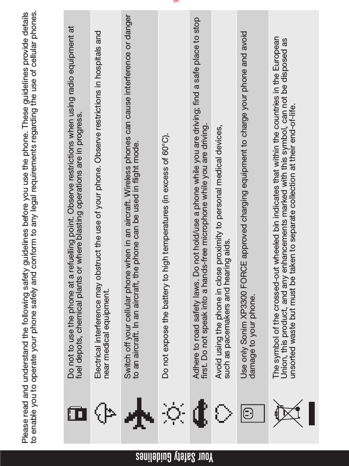 9Please read and understand the following safety guidelines before you use the phone. These guidelines provide details to enable you to operate your phone safely and conform to any legal requirements regarding the use of cellular phones.Do not to use the phone at a refuelling point. Observe restrictions when using radio equipment at fuel depots, chemical plants or where blasting operations are in progress.Electrical interference may obstruct the use of your phone. Observe restrictions in hospitals and near medical equipment.Switch off your cellular phone when in an aircraft. Wireless phones can cause interference or danger to an aircraft. In an aircraft, the phone can be used in flight mode.Do not expose the battery to high temperatures (in excess of 60°C).Adhere to road safety laws. Do not hold/use a phone while you are driving; find a safe place to stop first. Do not speak into a hands-free microphone while you are driving.Avoid using the phone in close proximity to personal medical devices,  such as pacemakers and hearing aids. Use only Sonim XP3300 FORCE approved charging equipment to charge your phone and avoid damage to your phone.The symbol of the crossed-out wheeled bin indicates that within the countries in the European Union, this product, and any enhancements marked with this symbol, can not be disposed as unsorted waste but must be taken to separate collection at their end-of-life.Your Safety Guidelines