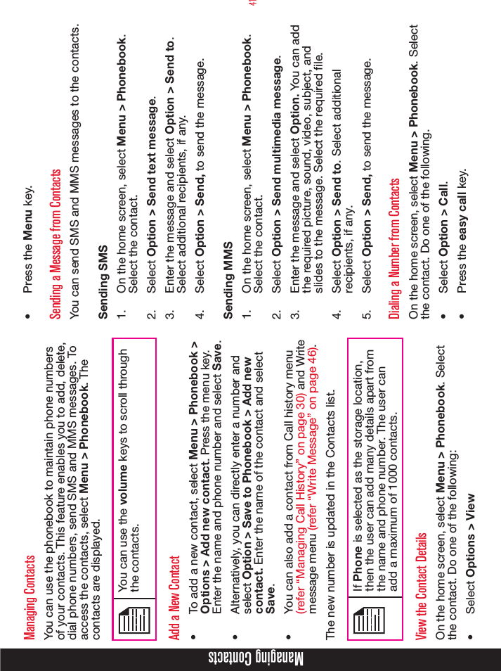 41Managing ContactsManaging ContactsYou can use the phonebook to maintain phone numbers of your contacts. This feature enables you to add, delete, dial phone numbers, send SMS and MMS messages. To access the contacts, select Menu &gt; Phonebook. The  contacts are displayed.You can use the volume keys to scroll through the contacts.Add a New Contact•  To add a new contact, select Menu &gt; Phonebook &gt; Options &gt; Add new contact. Press the menu key. Enter the name and phone number and select Save.•  Alternatively, you can directly enter a number and select Option &gt; Save to Phonebook &gt; Add new contact. Enter the name of the contact and select Save.•  You can also add a contact from Call history menu (refer “Managing Call History” on page 30) and Write message menu (refer “Write Message” on page 46).The new number is updated in the Contacts list.If Phone is selected as the storage location, then the user can add many details apart from the name and phone number. The user can add a maximum of 1000 contacts.View the Contact DetailsOn the home screen, select Menu &gt; Phonebook. Select the contact. Do one of the following:•  Select Options &gt; View•  Press the Menu key.Sending a Message from ContactsYou can send SMS and MMS messages to the contacts. Sending SMS1.  On the home screen, select Menu &gt; Phonebook. Select the contact. 2.  Select Option &gt; Send text message.3.  Enter the message and select Option &gt; Send to. Select additional recipients, if any.4.  Select Option &gt; Send, to send the message.Sending MMS1.  On the home screen, select Menu &gt; Phonebook. Select the contact. 2.  Select Option &gt; Send multimedia message.3.  Enter the message and select Option. You can add the required picture, sound, video, subject, and slides to the message. Select the required file. 4.  Select Option &gt; Send to. Select additional recipients, if any.5.  Select Option &gt; Send, to send the message.Dialing a Number from ContactsOn the home screen, select Menu &gt; Phonebook. Select the contact. Do one of the following.•  Select Option &gt; Call.•  Press the easy call key.