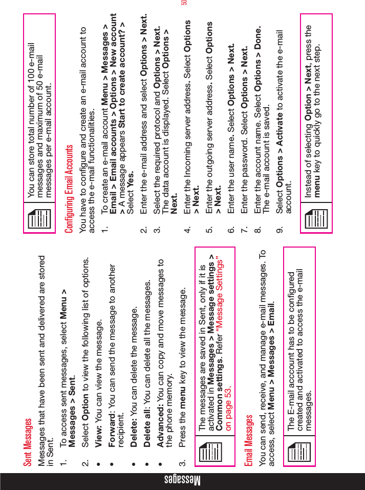 50Sent MessagesMessages that have been sent and delivered are stored in Sent.1.  To access sent messages, select Menu &gt; Messages &gt; Sent.2.  Select Option to view the following list of options.•  View: You can view the message.•  Forward: You can send the message to another recipient.•  Delete: You can delete the message.•  Delete all: You can delete all the messages.•  Advanced: You can copy and move messages to the phone memory.3.  Press the menu key to view the message.The messages are saved in Sent, only if it is activated in Messages &gt; Message settings &gt; Common settings. Refer “Message Settings” on page 53.Email MessagesYou can send, receive, and manage e-mail messages. To access, select Menu &gt; Messages &gt; Email.The E-mail acccount has to be congured created and activated to access the e-mail messages. You can store total number of 100 e-mail messages and maximum of 50 e-mail messages per e-mail account. Configuring Email AccountsYou have to congure and create an e-mail account to access the e-mail functionalities. 1.  To create an e-mail account Menu &gt; Messages &gt; Email &gt; Email accounts &gt; Options &gt; New account &gt; A message appears Start to create account? &gt; Select Yes.2.  Enter the e-mail address and select Options &gt; Next. 3.  Select the required protocol and Options &gt; Next. The data account is displayed. Select Options &gt; Next. 4.  Enter the Incoming server address. Select Options &gt; Next. 5.  Enter the outgoing server address. Select Options &gt; Next. 6.  Enter the user name. Select Options &gt; Next. 7.  Enter the password. Select Options &gt; Next. 8.  Enter the account name. Select Options &gt; Done. The e-mail account is saved.9.  Select Options &gt; Activate to activate the e-mail account.Instead of selecting Option &gt; Next, press the menu key to quickly go to the next step.Messages