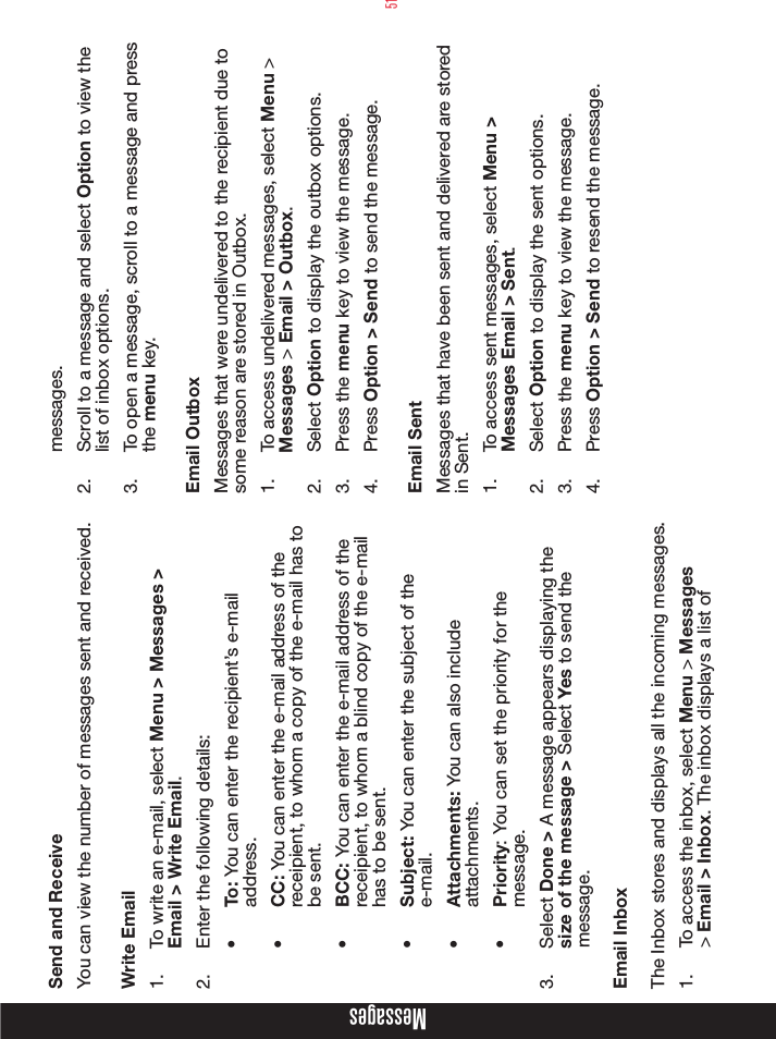 51Send and ReceiveYou can view the number of messages sent and received.Write Email1.  To write an e-mail, select Menu &gt; Messages &gt; Email &gt; Write Email. 2.  Enter the following details:•  To: You can enter the recipient’s e-mail address.•  CC: You can enter the e-mail address of the receipient, to whom a copy of the e-mail has to be sent.•  BCC: You can enter the e-mail address of the receipient, to whom a blind copy of the e-mail has to be sent.•  Subject: You can enter the subject of the e-mail.•  Attachments: You can also include attachments.•  Priority: You can set the priority for the message.3.  Select Done &gt; A message appears displaying the size of the message &gt; Select Yes to send the message.Email InboxThe Inbox stores and displays all the incoming messages.1.  To access the inbox, select Menu &gt; Messages &gt; Email &gt; Inbox. The inbox displays a list of messages.2.  Scroll to a message and select Option to view the list of inbox options.3.  To open a message, scroll to a message and press the menu key.Email OutboxMessages that were undelivered to the recipient due to some reason are stored in Outbox.1.  To access undelivered messages, select Menu &gt; Messages &gt; Email &gt; Outbox.2.  Select Option to display the outbox options.3.  Press the menu key to view the message.4.  Press Option &gt; Send to send the message.Email SentMessages that have been sent and delivered are stored in Sent.1.  To access sent messages, select Menu &gt; Messages Email &gt; Sent.2.  Select Option to display the sent options.3.  Press the menu key to view the message.4.  Press Option &gt; Send to resend the message.Messages