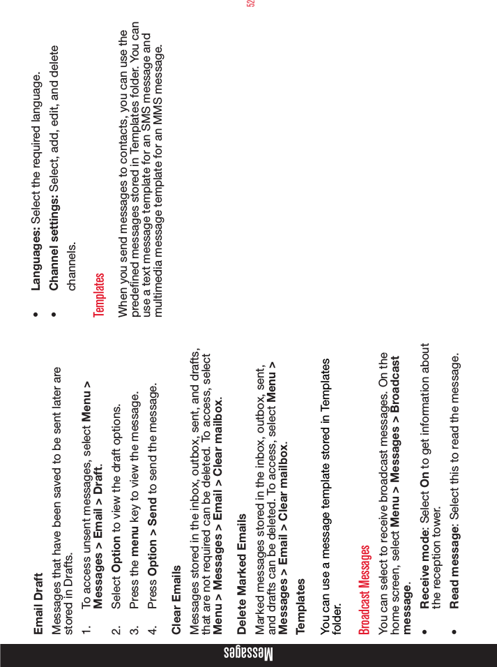 52Email DraftMessages that have been saved to be sent later are stored in Drafts.1.  To access unsent messages, select Menu &gt; Messages &gt; Email &gt; Draft.2.  Select Option to view the draft options.3.  Press the menu key to view the message.4.  Press Option &gt; Send to send the message.Clear EmailsMessages stored in the inbox, outbox, sent, and drafts, that are not required can be deleted. To access, select Menu &gt; Messages &gt; Email &gt; Clear mailbox.Delete Marked EmailsMarked messages stored in the inbox, outbox, sent, and drafts can be deleted. To access, select Menu &gt; Messages &gt; Email &gt; Clear mailbox.TemplatesYou can use a message template stored in Templates folder.Broadcast MessagesYou can select to receive broadcast messages. On the home screen, select Menu &gt; Messages &gt; Broadcast message.•  Receive mode: Select On to get information about the reception tower.•  Read message: Select this to read the message.•  Languages: Select the required language.•  Channel settings: Select, add, edit, and delete channels.TemplatesWhen you send messages to contacts, you can use the predened messages stored in Templates folder. You can use a text message template for an SMS message and multimedia message template for an MMS message.Messages