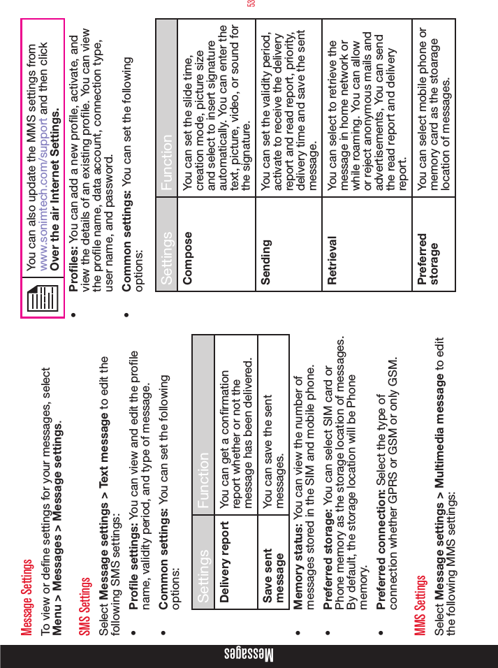 53Message SettingsTo view or dene settings for your messages, select Menu &gt; Messages &gt; Message settings.SMS SettingsSelect Message settings &gt; Text message to edit the following SMS settings:•  Prole settings: You can view and edit the prole name, validity period, and type of message.•  Common settings: You can set the following options:Settings FunctionDelivery report You can get a confirmation report whether or not the message has been delivered.Save sent messageYou can save the sent messages.•  Memory status: You can view the number of messages stored in the SIM and mobile phone.•  Preferred storage: You can select SIM card or Phone memory as the storage location of messages. By default, the storage location will be Phone memory.•  Preferred connection: Select the type of connection whether GPRS or GSM or only GSM.MMS SettingsSelect Message settings &gt; Multimedia message to edit the following MMS settings:You can also update the MMS settings from www.sonimtech.com/support and then click Over the air Internet Settings.•  Proles: You can add a new prole, activate, and view the details of an existing prole. You can view  the prole name, data account, connection type, user name, and password.•  Common settings: You can set the following options:Settings FunctionCompose You can set the slide time, creation mode, picture size and select to insert signature automatically. You can enter the text, picture, video, or sound for the signature.Sending You can set the validity period, activate to receive the delivery report and read report, priority, delivery time and save the sent message.Retrieval You can select to retrieve the message in home network or while roaming. You can allow or reject anonymous mails and advertisements, You can send the read report and delivery report.Preferred storageYou can select mobile phone or memory card as the stoarage location of messages.Messages