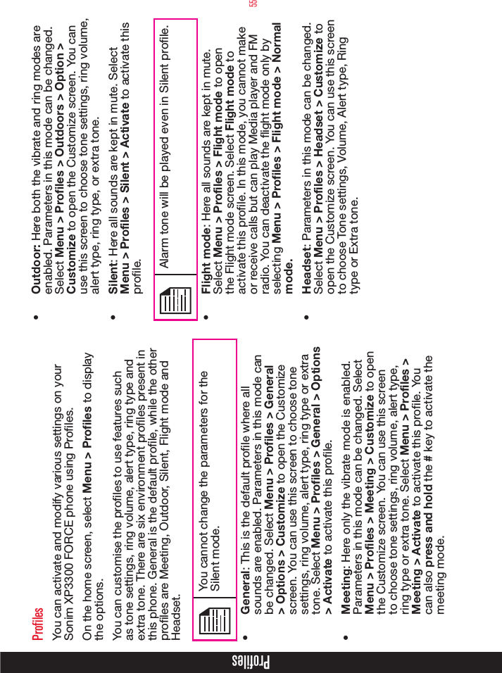 55ProfilesYou can activate and modify various settings on your Sonim XP3300 FORCE phone using Proles. On the home screen, select Menu &gt; Profiles to display the options.You can customise the proles to use features such as tone settings, ring volume, alert type, ring type and extra tone. There are six environment proles present in this phone. General is the default prole, while the other proles are Meeting, Outdoor, Silent, Flight mode and Headset.You cannot change the parameters for the Silent mode.•  General: This is the default prole where all sounds are enabled. Parameters in this mode can be changed. Select Menu &gt; Profiles &gt; General &gt; Options &gt; Customize to open the Customize screen. You can use this screen to choose tone settings, ring volume, alert type, ring type or extra tone. Select Menu &gt; Profiles &gt; General &gt; Options &gt; Activate to activate this prole.•  Meeting: Here only the vibrate mode is enabled. Parameters in this mode can be changed. Select Menu &gt; Profiles &gt; Meeting &gt; Customize to open the Customize screen. You can use this screen to choose tone settings, ring volume, alert type, ring type or extra tone. Select Menu &gt; Profiles &gt; Meeting &gt; Activate to activate this prole. You can also press and hold the # key to activate the meeting mode.•  Outdoor: Here both the vibrate and ring modes are enabled. Parameters in this mode can be changed. Select Menu &gt; Proles &gt; Outdoors &gt; Option &gt; Customize to open the Customize screen. You can use this screen to choose tone settings, ring volume, alert type, ring type, or extra tone. •  Silent: Here all sounds are kept in mute. Select Menu &gt; Profiles &gt; Silent &gt; Activate to activate this prole. Alarm tone will be played even in Silent prole.•  Flight mode: Here all sounds are kept in mute. Select Menu &gt; Profiles &gt; Flight mode to open the Flight mode screen. Select Flight mode to activate this prole. In this mode, you cannot make or receive calls but can play Media player and FM radio. You can deactivate the ight mode only by selecting Menu &gt; Proles &gt; Flight mode &gt; Normal mode.•  Headset: Parameters in this mode can be changed. Select Menu &gt; Profiles &gt; Headset &gt; Customize to open the Customize screen. You can use this screen to choose Tone settings, Volume, Alert type, Ring type or Extra tone.Profiles