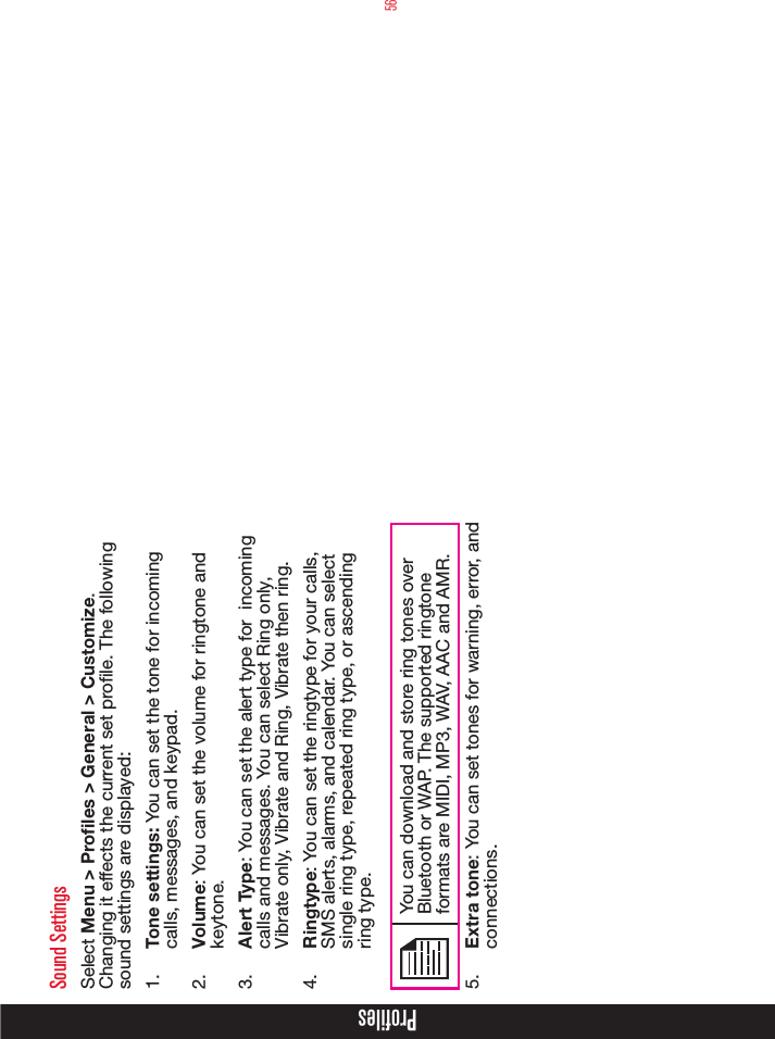 56ProfilesSound SettingsSelect Menu &gt; Profiles &gt; General &gt; Customize. Changing it effects the current set prole. The following sound settings are displayed:1.  Tone settings: You can set the tone for incoming calls, messages, and keypad.2.  Volume: You can set the volume for ringtone and keytone.3.  Alert Type: You can set the alert type for  incoming calls and messages. You can select Ring only, Vibrate only, Vibrate and Ring, Vibrate then ring.4.  Ringtype: You can set the ringtype for your calls, SMS alerts, alarms, and calendar. You can select single ring type, repeated ring type, or ascending ring type.You can download and store ring tones over Bluetooth or WAP. The supported ringtone formats are MIDI, MP3, WAV, AAC and AMR.5.  Extra tone: You can set tones for warning, error, and connections.