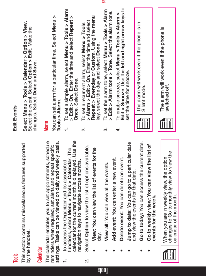 57ToolsToolsThis section contains miscellaneous features supported by the handset.CalendarThe calendar enables you to set appointments, schedule reminders when required, set alerts and repeat specic settings. Tasks can be viewed on daily and weekly basis.1.  To access the Organizer and its associated functions, select Menu &gt; Tools &gt; Calendar. The calendar for the current month is displayed. Use the navigation keys to navigate across months.2.  Select Option to view the list of options available.•  View: You can view the list of events for the day.•  View all: You can view all the events.•  Add event: You can enter a new event.•  Delete event: You can delete an event.•  Jump to date: You can go to a particular date and view the events for that date.•  Go to today: You can access the current date.•  Go to weekly view: You can view the list of events for the week. When you are in weekly view, the option changes to Go to monthly view to view the calendar of the month.  Edit EventsSelect Menu &gt; Tools &gt; Calendar &gt; Option &gt; View. Select the event. Select Option &gt; Edit. Make the changes. Select Done and Save.AlarmYou can set alarm for a particular time. Select Menu &gt; Tools &gt; Alarm.1.  To set a simple alarm, select Menu &gt; Tools &gt; Alarm &gt; Edit &gt; On.  Enter the time and select Repeat &gt; Once. Select Done.2.  To set a recurrent alarm, select Menu &gt; Tools &gt; Alarm &gt; Edit &gt; On. Enter the time and select Repeat &gt; Everyday or Custom. Using the menu key, select the day and select Done.3.  To set the alarm tone, select Menu &gt; Tools &gt; Alarm &gt; Edit &gt; Alarm tone &gt; Tone. Select the alarm tone.4.  To enable snooze, select Menu &gt; Tools &gt; Alarm &gt; Edit &gt; Snooze. Use the left and right arrow keys to set the time for snooze.The alarm will work even if the phone is in Silent mode.The alarm will work even if the phone is switched off.