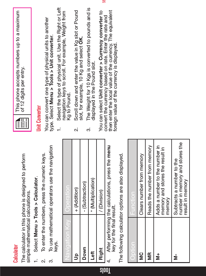 58CalculatorThe calculator in this phone is designed to perform simple mathematical calculations.1.  Select Menu &gt; Tools &gt; Calculator.2.  To enter the numbers, press the numeric keys.3.  To use mathematical operators use the navigation keys.Navigation Key OperationUp + (Addition)Down - (Subtraction)Left * (Multiplication)Right / (Division)4.  After performing the calculations, press the menu key for the nal result.The following calculator options are also displayed.Option FunctionMC Clears number from memoryMR Reads the number from memoryM+ Adds a number to the number in memory and stores the result in memoryM- Subtracts a number to the number in memory and stores the result in memoryThis phone accepts numbers up to a maximum of 12 digits per entry.Unit ConverterYou can convert one type of physical units to another type. Select Menu &gt; Tools &gt; Unit converter.1.  Select the type of physical unit. Use the Right or Left navigation keys to scroll. For example, Weight from Kg to Pound.2.  Scroll down and enter the value in Kg slot or Pound slot, for example, 10 Kg and select OK.3.  The Weight for 10 Kgs is converted to pounds and is displayed in the Pound slot.You can select Unit converter &gt; Currency converter to convert the currency based on rate. Enter the rate and then enter the local value of the currency. The equivalent foreign value of the currency is displayed.Tools