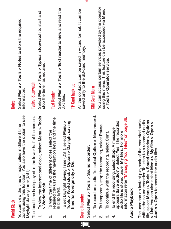 59ToolsWorld ClockYou can view the time of major cities in different time zones using this function. You also have the option to use Daylight Saving Time (DST).The local time is displayed in the lower half of the screen. 1.  To view the international clock, select Menu &gt; Tools &gt; World clock. 2.  To view the time of different cities, select the required city using the navigation keys and the time is displayed.3.  To set Daylight Saving Time (DST), select Menu &gt; Tools &gt; World clock &gt; Option &gt; Daylight saving time for foreign city &gt; On.Sound RecorderSelect Menu &gt; Tools &gt; Sound recorder.1.  To record an audio le, select Option &gt; New record.2.  To temporarily stop the recording, select Pause.3.  To continue with the recording, select Cont.4.  To end the recording, select Stop. A message appears Save audio? &gt; Select Yes. The recorded audio le is stored under My les. For more information refer “Managing Your Files” on page 39.Audio PlaybackThe user can do instant playback of the recorded audio within the sound recorder. To listen to a recorded audio le, select Menu &gt; Tools &gt; Sound recorder &gt; Options &gt; List. You can also select Menu &gt; My files &gt; Open &gt; Audio &gt; Open to access the audio les.NotesSelect Menu &gt; Tools &gt; Notes to store the required information.Typical StopwatchSelect Menu &gt; Tools &gt; Typical stopwatch to start and stop the timer, as required.Text ReaderSelect Menu &gt; Tools &gt; Text reader to view and read the .txt les.TF-Card back-upAll the contacts can be saved in v-card format. It can be saved only to the SD-card memory.SIM Card MenuYou can access certain services provided by the operator using this menu. This feature can be accessed via Menu &gt; Tools &gt; Operator service.