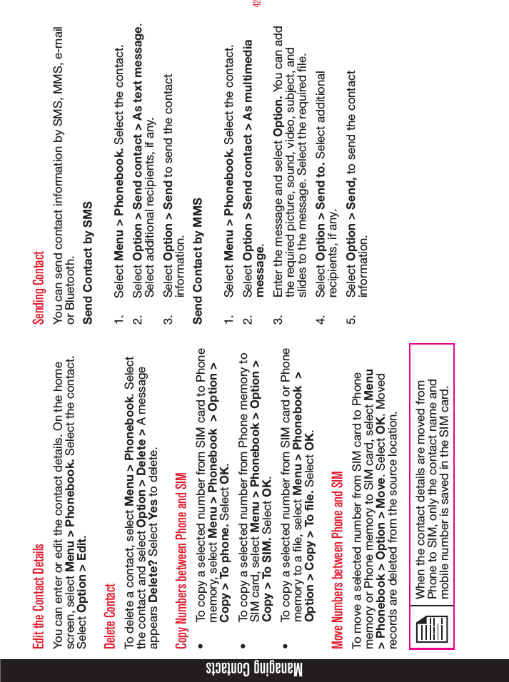 42Managing ContactsEdit the Contact DetailsYou can enter or edit the contact details. On the home screen, select Menu &gt; Phonebook. Select the contact. Select Option &gt; Edit. Delete ContactTo delete a contact, select Menu &gt; Phonebook. Select the contact and select Option &gt; Delete &gt; A message appears Delete? Select Yes to delete.Copy Numbers between Phone and SIM•  To copy a selected number from SIM card to Phone memory, select Menu &gt; Phonebook  &gt; Option &gt; Copy &gt; To phone. Select OK.•  To copy a selected number from Phone memory to SIM card, select Menu &gt; Phonebook &gt; Option &gt; Copy &gt; To SIM. Select OK.•  To copy a selected number from SIM card or Phone memory to a le, select Menu &gt; Phonebook  &gt; Option &gt; Copy &gt; To file. Select OK.Move Numbers between Phone and SIMTo move a selected number from SIM card to Phone memory or Phone memory to SIM card, select Menu &gt; Phonebook &gt; Option &gt; Move. Select OK. Moved records are deleted from the source location. When the contact details are moved from Phone to SIM, only the contact name and mobile number is saved in the SIM card.  Sending ContactYou can send contact information by SMS, MMS, e-mail or Bluetooth.Send Contact by SMS1.  Select Menu &gt; Phonebook. Select the contact.2.  Select Option &gt; Send contact &gt; As text message. Select additional recipients, if any.3.  Select Option &gt; Send to send the contact information.Send Contact by MMS1.  Select Menu &gt; Phonebook. Select the contact.2.  Select Option &gt; Send contact &gt; As multimedia message.3.  Enter the message and select Option. You can add the required picture, sound, video, subject, and slides to the message. Select the required file. 4.  Select Option &gt; Send to. Select additional recipients, if any.5.  Select Option &gt; Send, to send the contact information.