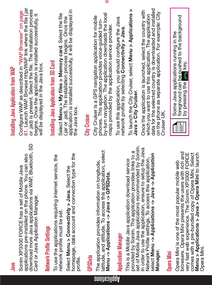 60ApplicationsJavaSonim XP3300 FORCE has a set of Mobile Java applications pre-installed on the phone. You can also download more Java applications via WAP, Bluetooth, SD Card or Java Application Manager.Network Profile SettingsTo use the applications requiring internet service, the network prole must be set. Select Menu &gt; Connectivity &gt; Java. Select the homepage, data account and connection type for the prole. GPSDataThe application provides information on longitude, latitude, and altitude. To access this application, select Menu -&gt; Applications -&gt; Java -&gt; GPSData.Application ManagerThis is a Mobile Java application download service provided by Sonim. The application provides links to a set of Mobile Java applications recommended by Sonim. In order to use the application, ensure to setup the Java Network Prole settings. To access this application, select Menu -&gt; Applications -&gt; Java -&gt; Application Manager.Opera MiniOpera Mini is one of the most popular mobile web browsers. Opera Mini presents the users with rich and very fast web experience. The Sonim XP3300 FORCE comes with a pre-bundled copy of Opera Mini. Select Menu &gt; Applications &gt; Java &gt; Opera Mini to launch Opera Mini.Installing Java Application from WAPCongure WAP as described in “WAP Browser” on page 61. Launch WAP. Browse http/WAP link where the le (.jar or .jad) is present. Select the le. The installation process begins. Once the application is installed successfully, it will be displayed in the Java box.Installing Java Application from SD CardSelect Menu &gt; My les &gt; Memory card. Select the le (.jar or .jad). The installation process begins. Once the application is installed successfully, it will be displayed in the Java box.City CruiserCity Cruiser is a GPS navigation application for mobile phones. This application provides voice-guided turn-by-turn navigation. The application downloads the local maps provided by the application service provider. To use this application, you should configure the Java network profile by selecting Connectivity &gt; Java. To launch the City Cruiser, select Menu &gt; Applications &gt; Java &gt; City Cruiser.Once the application is launched, select the country with which you want to use this application. The application data for the selected country is downloaded and installed on the phone as separate application. For example: City Cruiser UK.Some Java applications running in the foreground can be pushed to the background by pressing the   key.